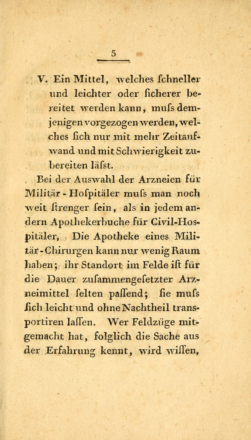 und leichter oder Roherer be- reitet werden kann, mufs dem- jenigen vorgezogen werden, w^el- ches ßch nur mit mehr Zeitauf- wand und mit Schwierigkeit zu- bereiten läfst. Bei der Auswahl der Arzneien für Militär - Hofpitäler mufs man noch weit ßi*enger fein, als in jedem an- dern Apothekerbuche für Civil-Hos- pitäler. Die Apotheke eines Mili- tär-Chirurgen kann nur wenig Raum haben; ihr Standort im Felde ijfi: für die Dauer zufammengefetzter Arz- neimittel feiten paffend; fie mufs lieh leicht und ohne Nachtheil trans- portiren laffen. Wer Feldzüge mit- gemacht hat, folglich die Sache aus der Erfahrung kennt, wird wiffen,