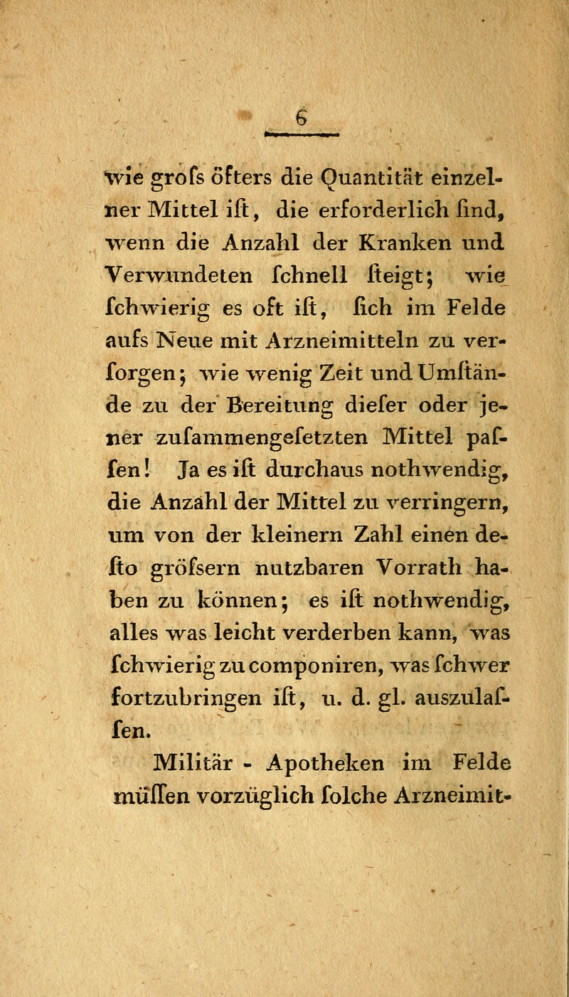 %vie grofs öfters die Quantität einzel- ner Mittel ift, die erforderlich und, wenn die Anzahl der Kranken und Verwundeten fchnell Iteigt; wie fchwierig es oft ift, fich im Felde aufs Neue mit Arzneimitteln zu ver- forgen; wie wenig Zeit undUmftän- de zu der Bereitung diefer oder je- ner zufammengefetzten Mittel paf- fen ! Ja es ift durchaus nothwendig, die Anzähl der Mittel zu verringern, um von der kleinern Zahl einen de- fto gröfsern nutzbaren Vorrath ha- ben zu können; es ift nothwendig, alles -was leicht verderben kann, was fchwierig zu componiren, ^yas fchwer fortzubringen ift, u. d. gl. auszulaf- fen. Militär - Apotheken im Felde müITen vorzüglich folche Arzneimit-