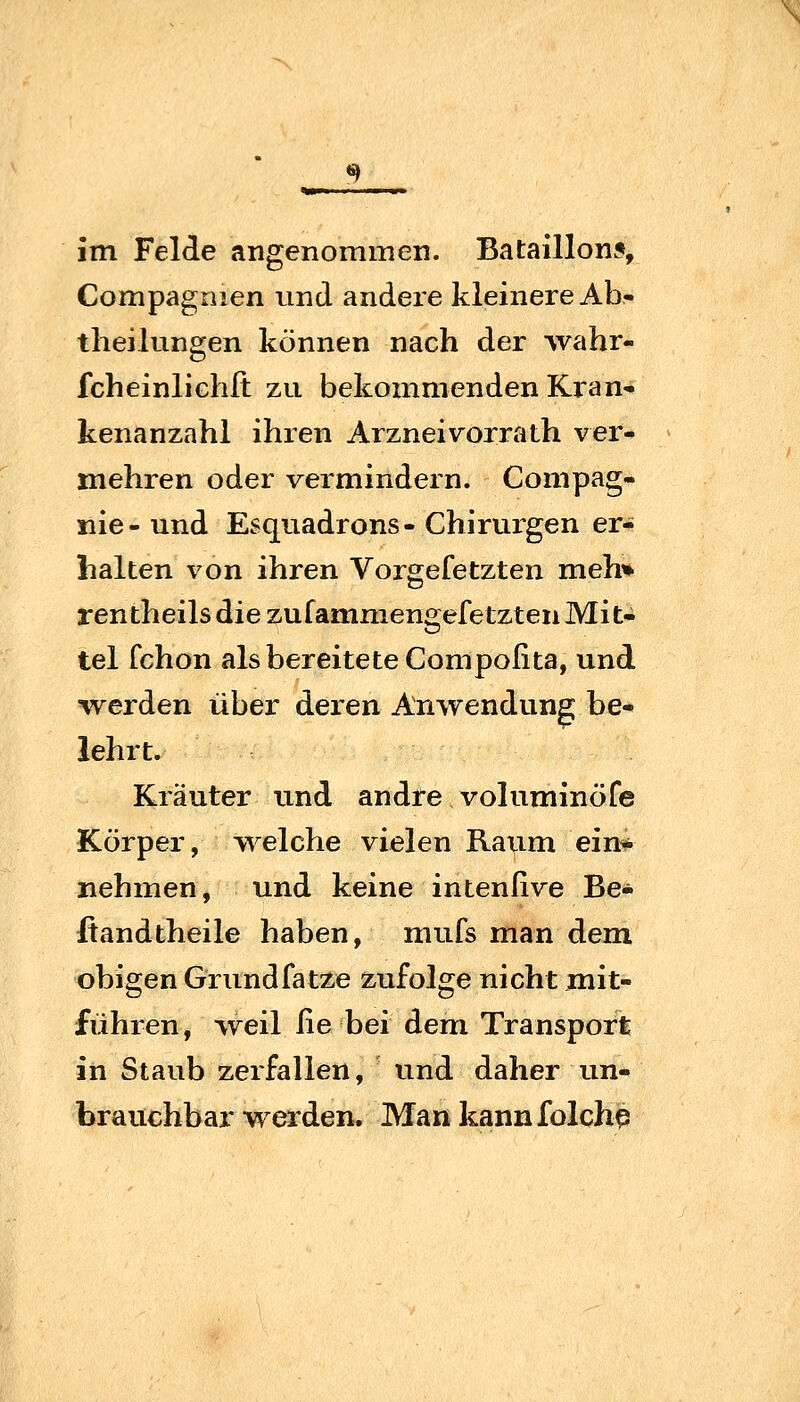 im Felde angenommen. Bataillons, Compagnien und andere kleinere Ab- tlieilungen können nach der wahr- fcheinlichlt zu bekommenden Kran» kenanzahl ihren Arzneivorrath ver- mehren oder vermindern. Compag- nie- und Esquadrons- Chirurgen er- halten von ihren Vorgefetzten meh» rentheils die zufammengefetzten Mit- tel fchon als bereitete Compofita, und iverden über deren Anwendung be* lehrt. Kräuter und andre voluminöfe Körper, welche vielen Raum ein* nehmen, und keine intenßve Be- ßandtheile haben, mufs man dem obigen Grundfatze zufolge nicht mit- führen, weil fie bei dem Transport in Staub zerfallen, und daher im- brauchbar werden. Mankannfolchp