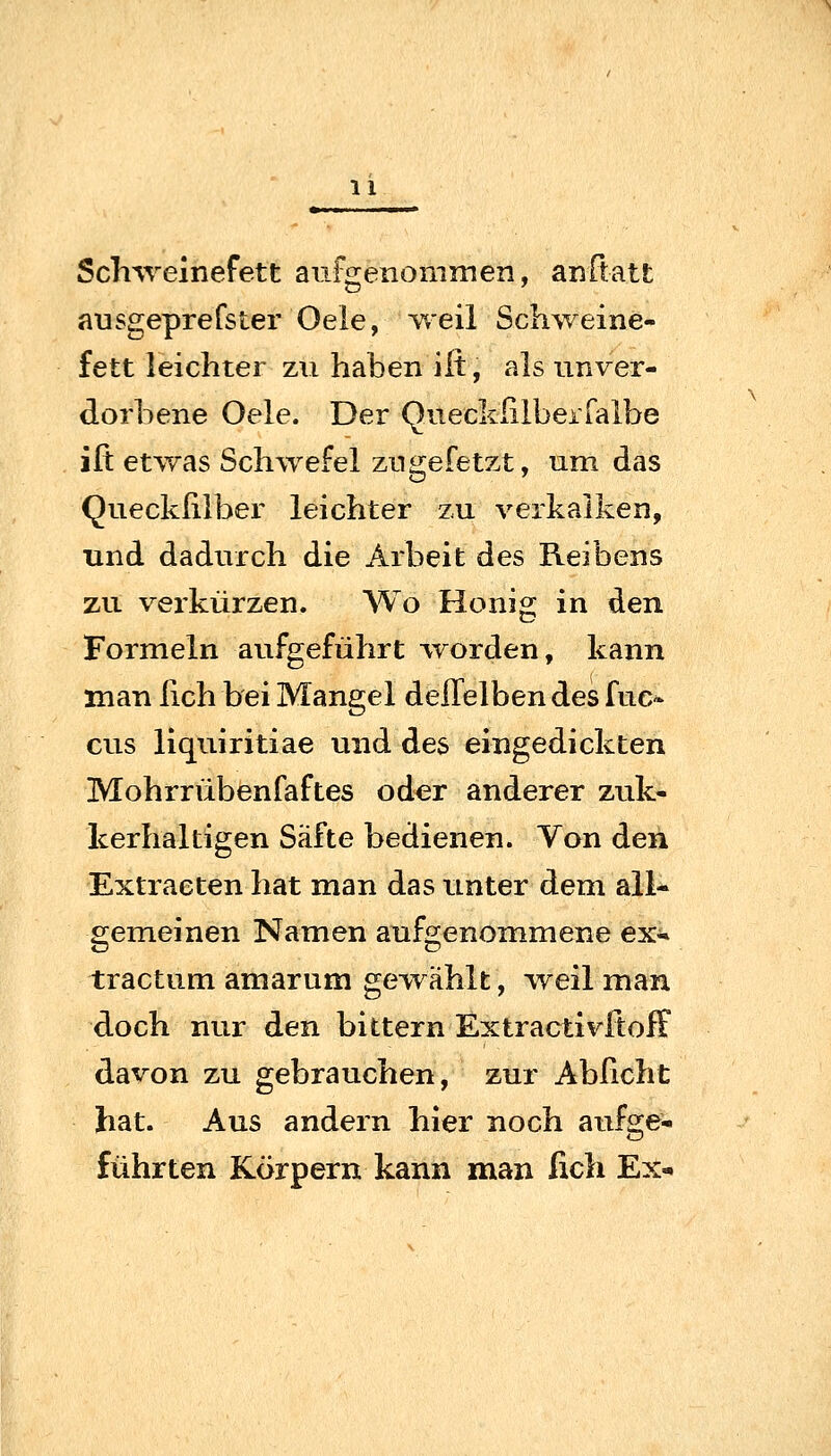 Schweinefett aufgenommen, anftatt ausgeprefster Oele, weil Schweine- fett leichter zu haben ilt, als unver- dorbene Oele. Der QueckliibeiTalbe iß etwas Schwefel zugefetzt, um das Queckiiiber leichter zu verkalken, und dadurch die Arbeit des Reibens zu verkürzen. Wo Honig in den Formeln aufgeführt worden, kann man fich bei Mangel deffelben des fuc^ GUS liquiritiae und des eingedickten Mohrrübenfaftes oder anderer zuk- kerhaltigen Säfte bedienen. Von den Extracten hat man das unter dem all- gemeinen Namen aufgenommene ex-» tractum amarum gewählt, weil man doch nur den bittern ExtractivftofF davon zu gebrauchen, zur Abficht hat. Aus andern hier noch aufge- führten Körpern kann man fich Ex«.