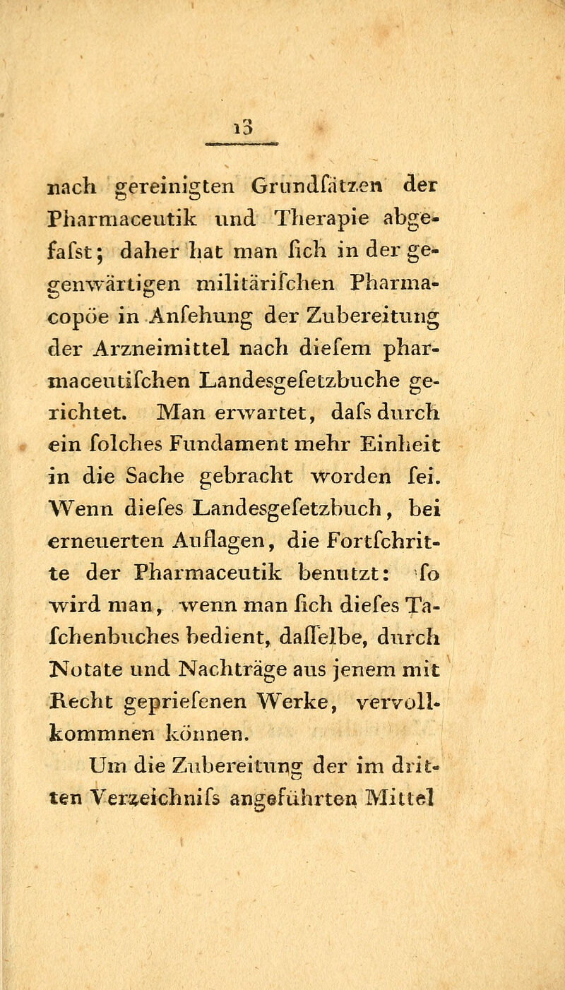 nach gereinigten Grundfatzen der Pharmaceutik und Therapie abge- fafst; daher hat man fich in der ge- genwärtigen militärifchen Pharma- copöe in Anfehung der Zubereitung der Arzneimittel nach diefem phar- niaceutifchen Landesgefetzbuche ge- richtet. Man erwartet, dafs durch ein folches Fundament mehr Einheit in die Sache gebracht worden fei. Wenn diefes Landesgefetzbuch, bei erneuerten Auflagen, die Fortfchrit- te der Pharmaceutik benutzt: fo ■wird man,^ wenn man fich diefes Ta- fchenbuches bedient, daflelbe, durch Nu täte und Nachträge aus jenem mit Recht gepriefenen Werke, vervoll* kommnen können. Um die Zubereitung der im drit- ten Ver^eichnifs angeführton Mittel