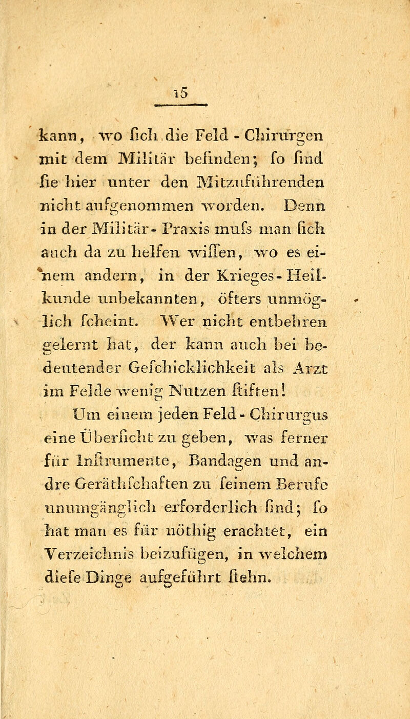 kann, wo ßcli die Feld - Chirurgen mit dem Militär befinden; fo ßnd lie hier unter den Mitziiführenden nicht aufgenommen worden. Denn in der Militär- Praxis mufs man Qch auch da zu helfen willen, wo es ei- gnem andern, in der Krieges-Heil- kunde unbekannten, öfters unmög- lich fcheint. Wer nicht entbehren gelernt hat, der kann auch bei be- deutender Gefchicklichkeit als Arzt im Felde wenig Nutzen Itiften! Um einem jeden Feld- Chiriirgus eine Überßcht zu geben, was ferner für Initrumente, Bandagen und an- dre GeräthTchaften zu feinem Berufe unumgänglicli erforderlich fmd; fo hat man es für nöthig erachtet, ein Verzeichnis beizufügen, in ^velchem diefe Dinge aufgeführt fiehn.