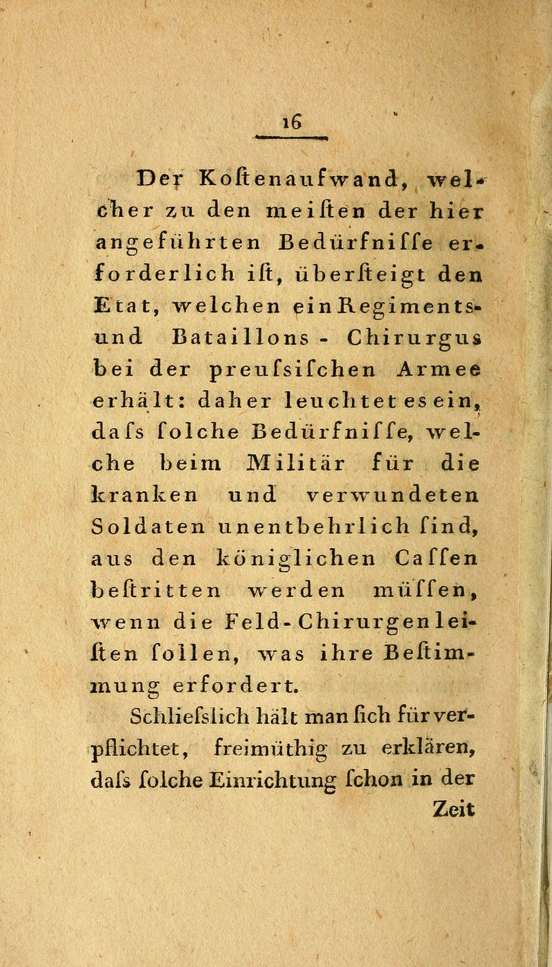 iG Der Kofienaufwand, wel- eil er zn den meifien der hier angeführten Bedürfniffe er- forderlich ift, überfteigt den Etat, welchen einRegiments- und Bataillons- Chirurgus bei der preufsifchen Armee erhält: daher leuchtet es ein, dafs folche Bedürfniffe, wel- che beim Militär für die kranken und verwundeten Soldaten unentbehrlich find, aus den königlichen Caffen beßritten werden muffen, \renn die Feld-Chirurgen 1 ei- lten follen, was ihre Beftim- mung erfordert. Schliefslich hält manfich für ver- pflichtet, freimüthig zu erklären, dafs folche Einrichtung fchon in der Zeit I