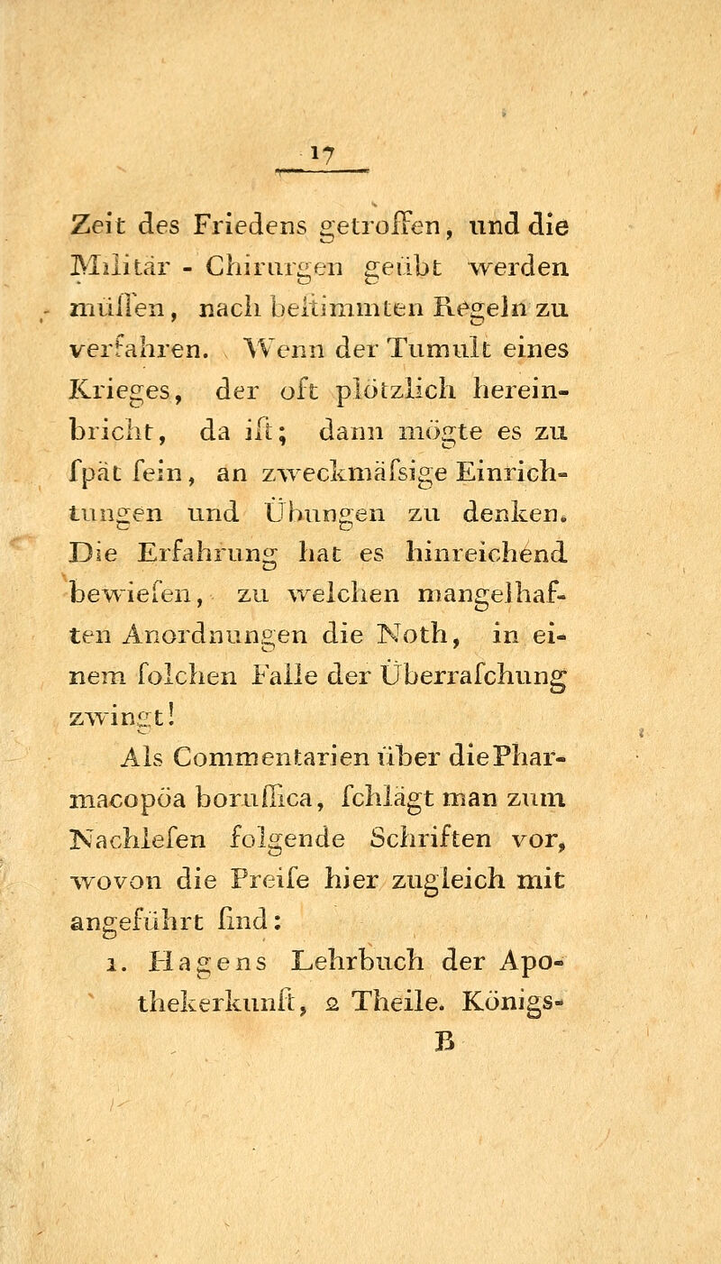 1? Zeit des Friedens getroiTen, und die Militär - Chirurgen £]^eiibt werden niüllen, nach beltinimteii Regeln zu vertahren. Wenn der Tumult eines Krieges, der oft plötzlich herein- bricht, da ilt; dann iiiögte es zu fpät fein, an zAveckmäfsige Einrich- tungen und Übungen zu denken* Die Erfahrung hat es hinreichend bewiefen, zu weichen mangelhaf- ten Anordnungen die Noth, in ei- nem folchen Falle der Überrafchung z^vingt! Als Conimentarien über diePhar- macopöa borufiica, fchlägt man zum Nachlefen folgende Schriften vor, •wovon die Preife hier zugleich mit angeführt ßnd: 1. Hagens Lehrbuch der Apo- thekerkunft, o. Theile. Königs- B