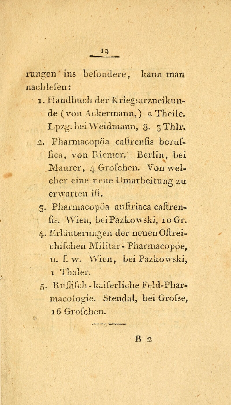 ^ ^9 ruiigen ins beioiidere, kann man naclilelen: 1. liandbucli der Kriegsarzneiknn- de (von Ackermann,) o. Tlieile. Lpzg. bei Weidmann, 8- sThlr. 2, Pharmacopöa caitrenfis boruf- lica, von Faemer. Berlin, bei IVlaurer, 4 Grofclien. Von-wel- cher eine neue Umarbeitung zu erwarten iih 5. Pliarmacopoa aufiriaca caftren- ßs. Wien, beiPazko^'^ski, 10 Gr. 4. Erläuterungen der neuen Oltrei- cliifchen Militär-Pliarniacopöe, u. f. >v. W^ien, bei Fazkowski, 1 Thaler. 5. Ftuliirch-kraferliclie Feld-Phar- macologie. Stendal, bei Grofse, 16 Grofchen. B 2