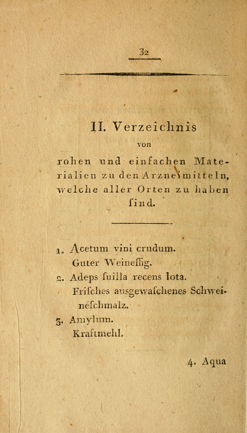 gBBBBTiPpywffvraiF IL Verzeichnis rollen und einfachen Mate- ; rialienzQ den Arzneimitteln, 4 j weiche aller Orten zu haben \ find, ^ Acetum vini crndum. Guter WeinelTig. Adeps fuilla recens Iota. Frifches aiisgewafchenes Schwei- nefchmaiz. Aniylnin. KrafunehL 4* Aqua