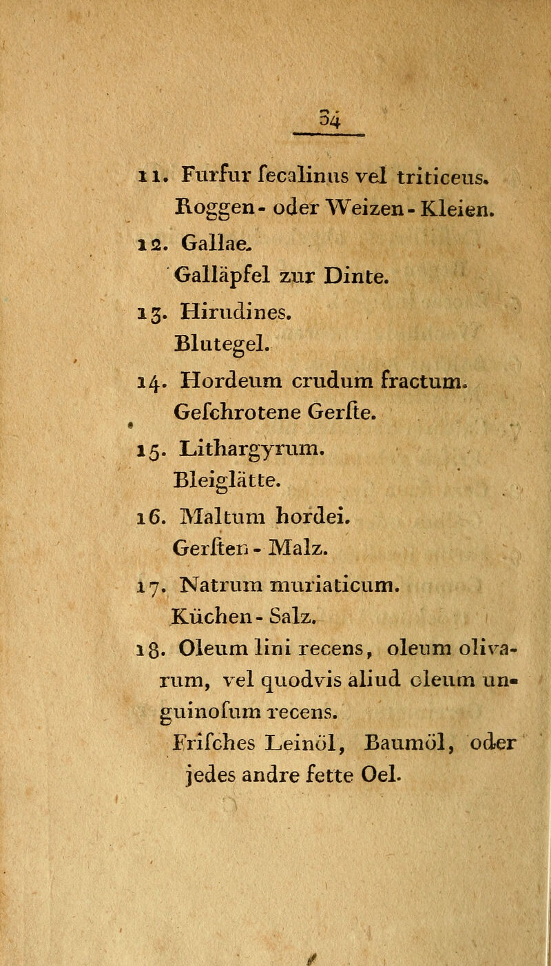 ^4 11. Furfur fecalinus vel triticeus. Roggen- oder Weizen - Kleien. 12. Gallae- Galläpfel zur Dinte. 13. Hirudines. Blutegel. 14. Hordeum crudum fractum. Gefchrotene Gerfie. 15. Lithargyrum. Bleiglätte. 16. Maltum hordei. Gerfieij - Malz. 17. Natrum muriaticum. Küchen - Salz. 18. Oleum lini recens, oleum oliva- rum, vel quodvis aliud oleum un- guinofum recens. Erifches Leinöl, Baumöl, oder jedes andre fette Oel.