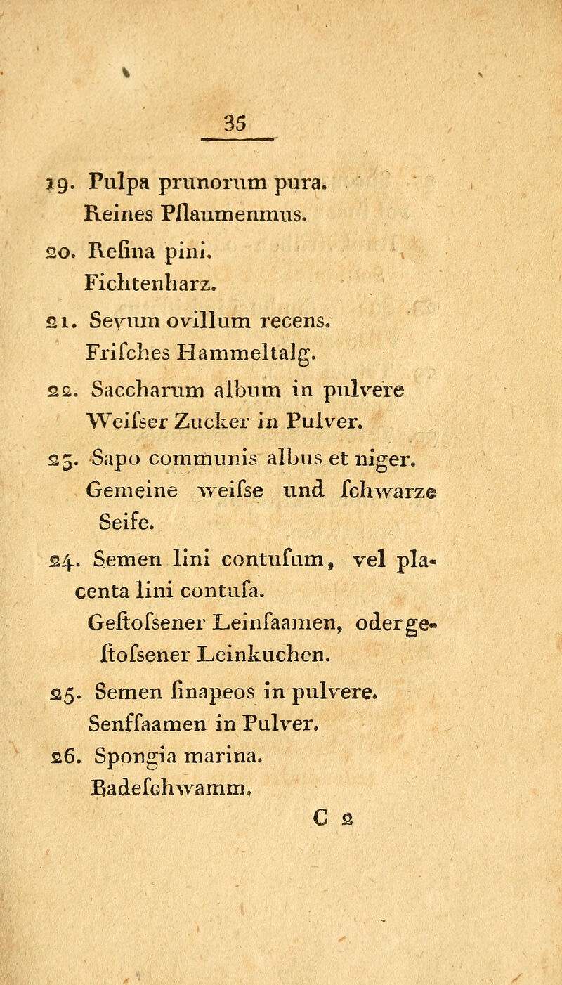 jg« Pulpa prunorum pura. Reines Pflaumenmus. 20. Refina pini. Fichtenliarz. si. Sevum Ovulum recens. Frifches Hammeltalg. 22. Saccharum album in pulvere Weifser Zucker in Pulver. 25. Sapo communis albus et niger. Gemeine vreifse und fchwarze Seife. 24.. Semen lini contufiim, vel pla« centa lini contufa. Geflofsener Leinfaamen, oderge- Jftofsener Leinkuchen. 25- Semen finapeos in pulvere. Senffaamen in Pulver, 26. Spongia marina. Badefchwamm, C 2