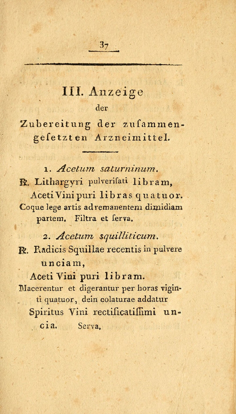 3? III. Anzeige der Zubereitung der zufammen- gefetzten Arzneimittel. 1. Aceturn saturninurn. Vi, Lithargyri pulverifati 1 £ b r a m, AcetiVinipuri libras quatuor. Coquelege artis adrernanenteni diijiidiam partem, Filtra et ferva. 2. Acetiim squilliticum. E^. Kadicis Squiilae recentis in pulvere unciam, Aceti Viai puri 1 i b r am. Macerentur et digerantur per lioras vigin- ti quatuor, dein colaturae addatur Spiritus Yini rectificatiilimL un- cia. Serva»