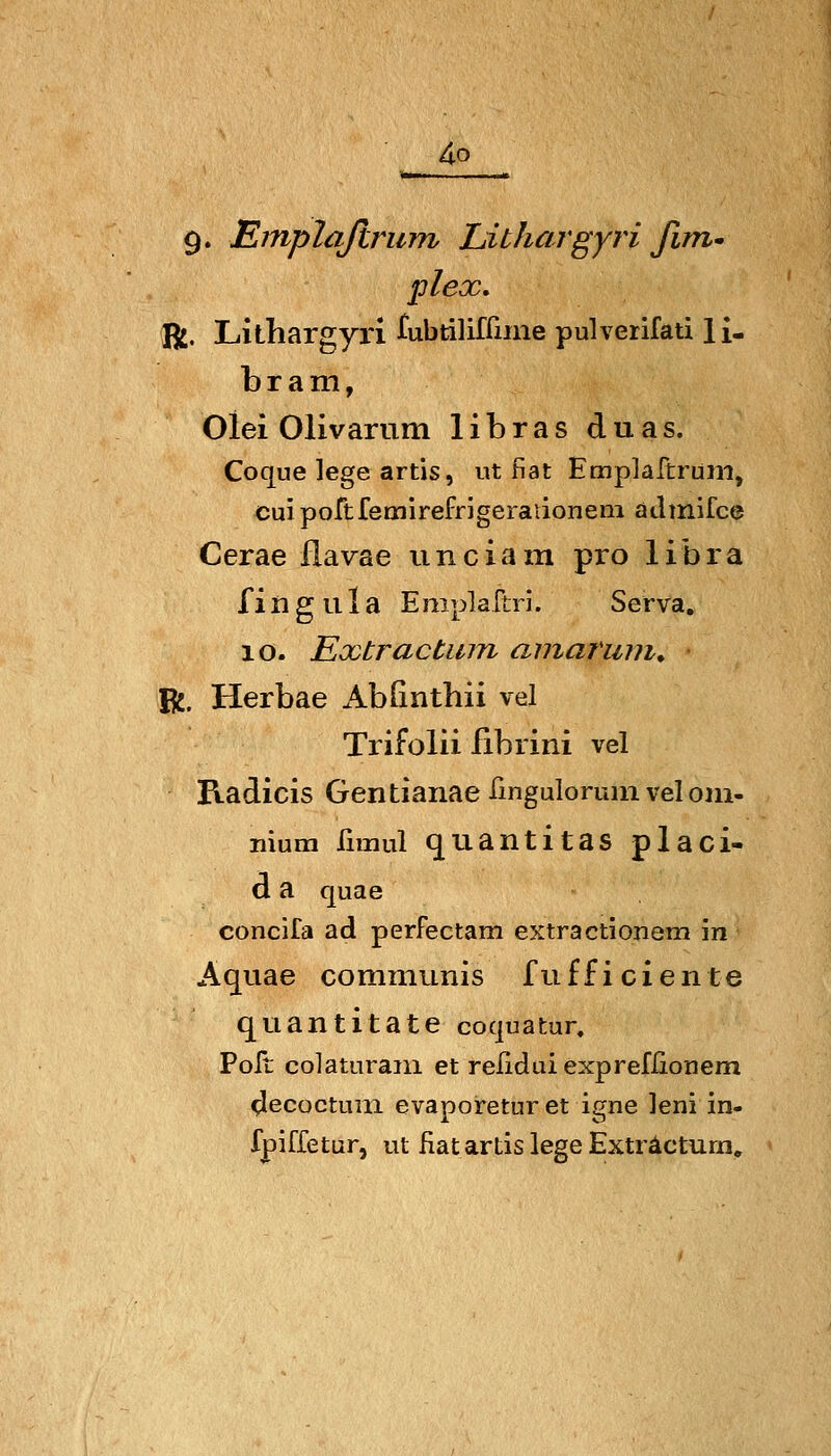 9. Emplafirum Lithargyri fim* plex, R:. Lithargyri rubtilifrune pulverifati H- bram, Oiei Olivarum libras duas. Coque lege artis, ut fiat Emplaftruni, cui portfemirefrjgeraiionem atlmifce Cerae flavae unciam pro libra fiiigula Emplartri. Serva. 10. Extractinn arnaruin. R. Herbae AbGntbii vel Tiifolii fibrini vel Radicis Gen tianae fmguloruin vel oni- nium fimul qiiantitas placi- d a quae concifa ad perfectam extractionem in Aquae communis fu ff i c i e n t e quantitate coquatur. Polt colatLirani et relidui expreflionem decoctum evaporeturet igne leni in- fpiffetur, ut fiat artis lege Exträctum»