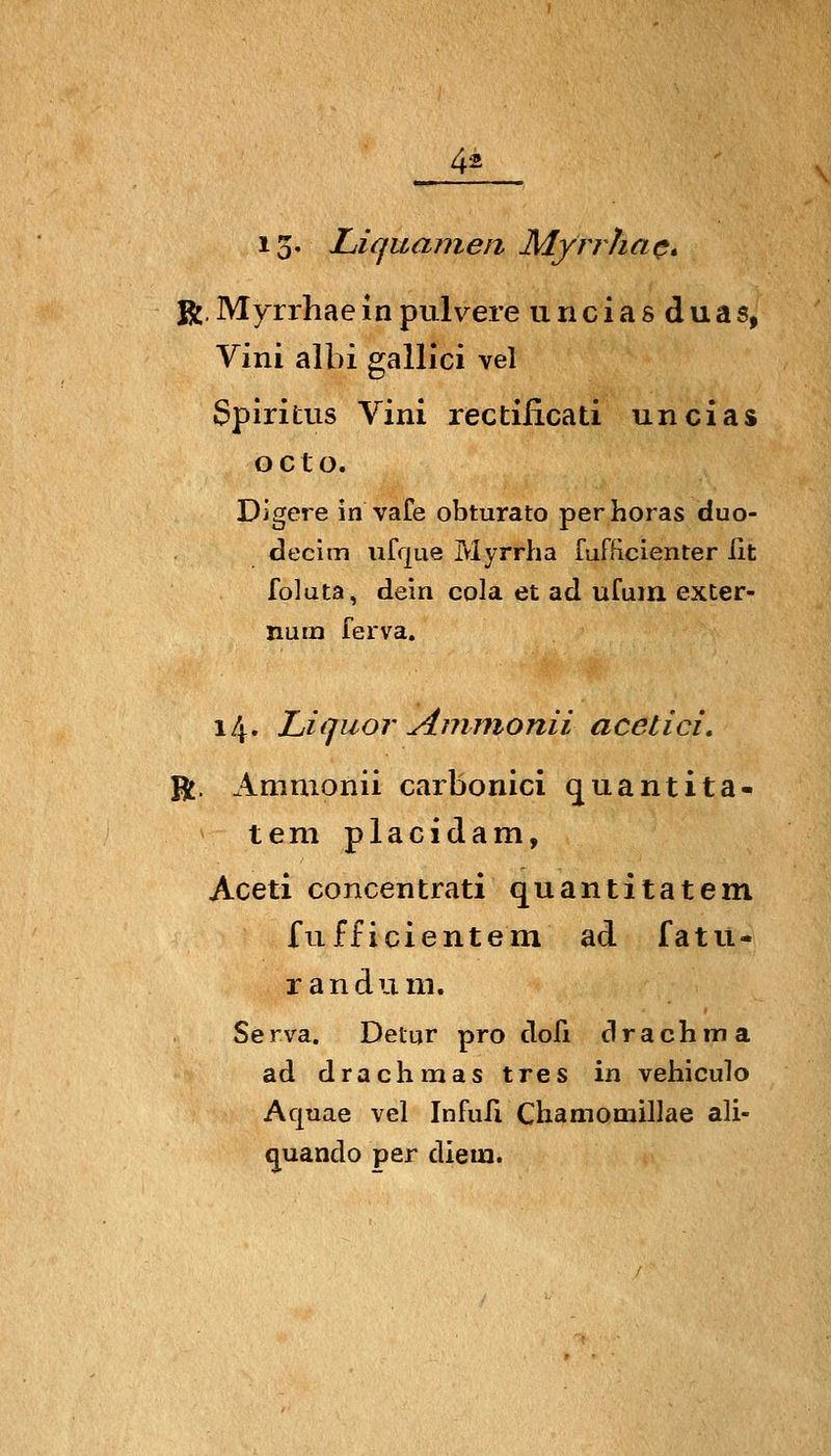 13' Liquamen Mynha(*» R. Myrrhae in pulvere unciasduas, Vini albi gallici vel Spiritus Vini rectificati uncias o c t o. Digere in vafe obturato per horas duo- decim ufque Myrrha fufficienter iit foluta, dein cola et ad ufum exter- num ferva. 14. Liquor Aminonii acetici. R. Ammonii carbonici quantita- tem placidam, Aceti concentrati quantitatem fufficientem ad fatu- r an dum. Serva. Deiur pro dofi drachma ad drachmas tres in vehiculo Aquae vel Infufi Chamomillae ali- q^uando per diein.