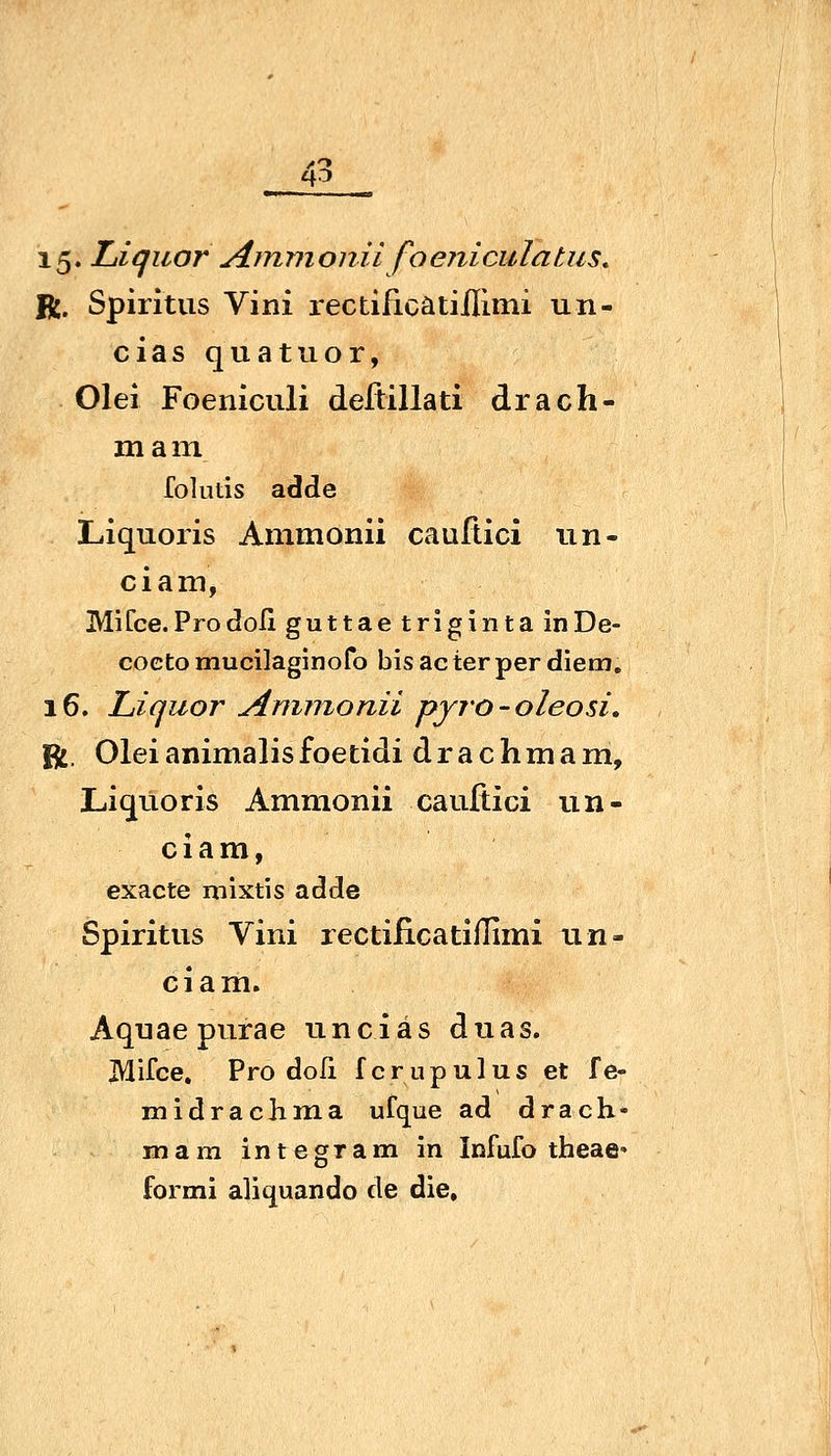 15. Liquor Ainmonii foenicuTatus^ R. Spiritus Vini rectificatiilimi un- cias quatuor, Olei Foeniculi deftillati drach- mam folutis adde Liquoiis Ammonii cauflici un- ciam, MiCce.ProdoIi guttae triginta inDe- cocto mucilaginofo bis ac terper diem. 16. Liquor Ammonii pyro-oleosi, fl, Oleianimalisfoetidi drachmam, Liquoris Ammonii cauftici un- ciam, exacte mixtis adde Spiritus Vini rectiiicatiflimi un- ciam. Aquaepnrae unciäs duas. Mifce, Pro doli f c r u p u 1 u s et f e- midrachma ufque ad drach- mam inte gram in Infufo theae» formi aliquando de die.