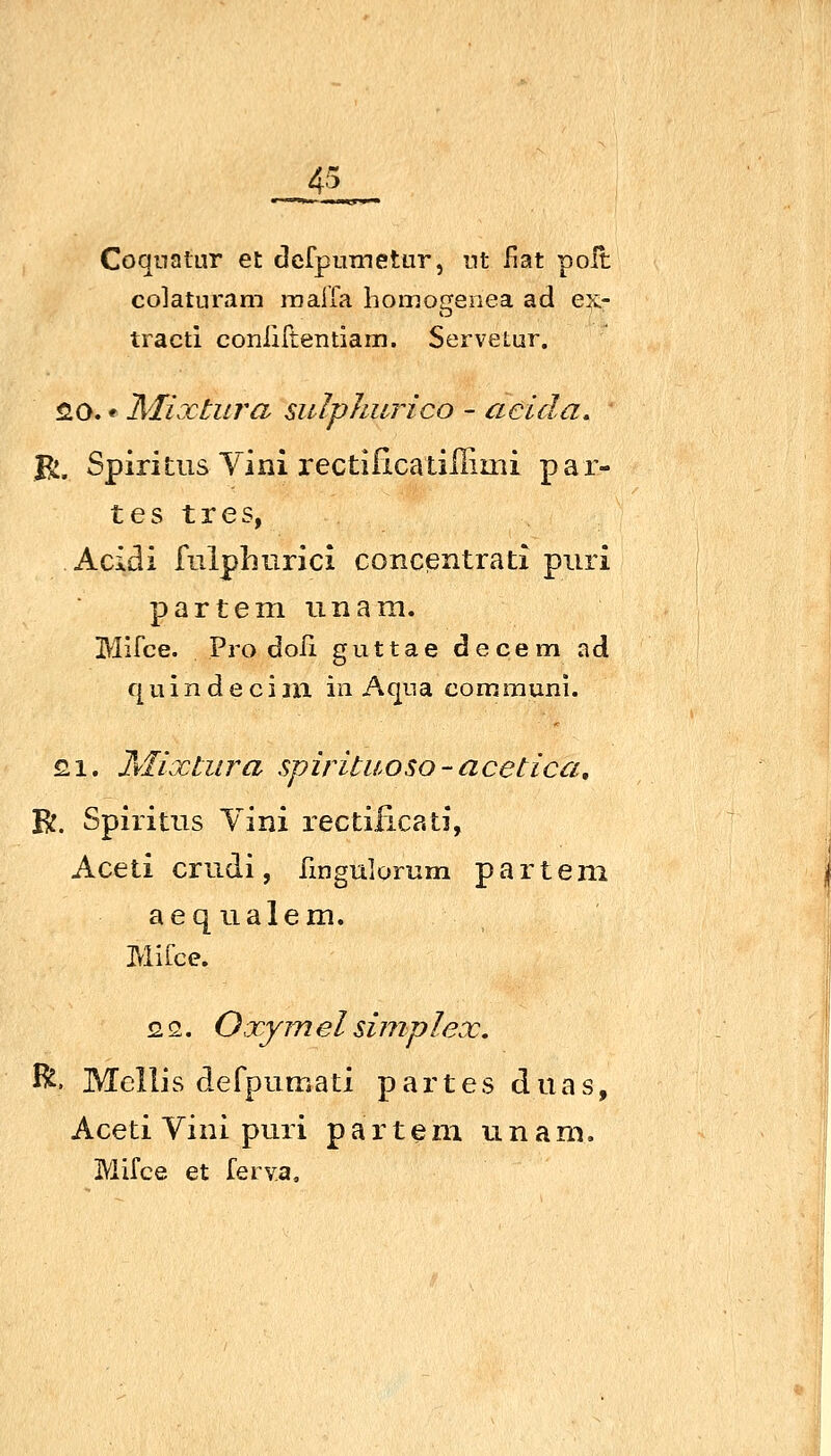 CoqnalLir et dcfpuTnetur, nt liat polt co]aturtim raalia homogenea ad ex- tracti conliftentiam. Servetur. 20. * Mixtura sulphurico - aeida, B:. Spiritus Vini i'ectißcatiHimi par- tes t res, Acidi fulphurici concßntrati piiri partem imara. Mifce. Pro doli guttae decem ad q u i n d e c i m in Aqna comrauni. £1. Mixtura spirituoso-acetica, R. Spiritus Vini rectiiicati, Aceti crudi, fmgulomm partem aequalem. Mifce. 2 2. Oxym el simplex, J^. Mellis defpumati partes duas, Aceti Vini puri partem u n a m, Mifce et ferva.