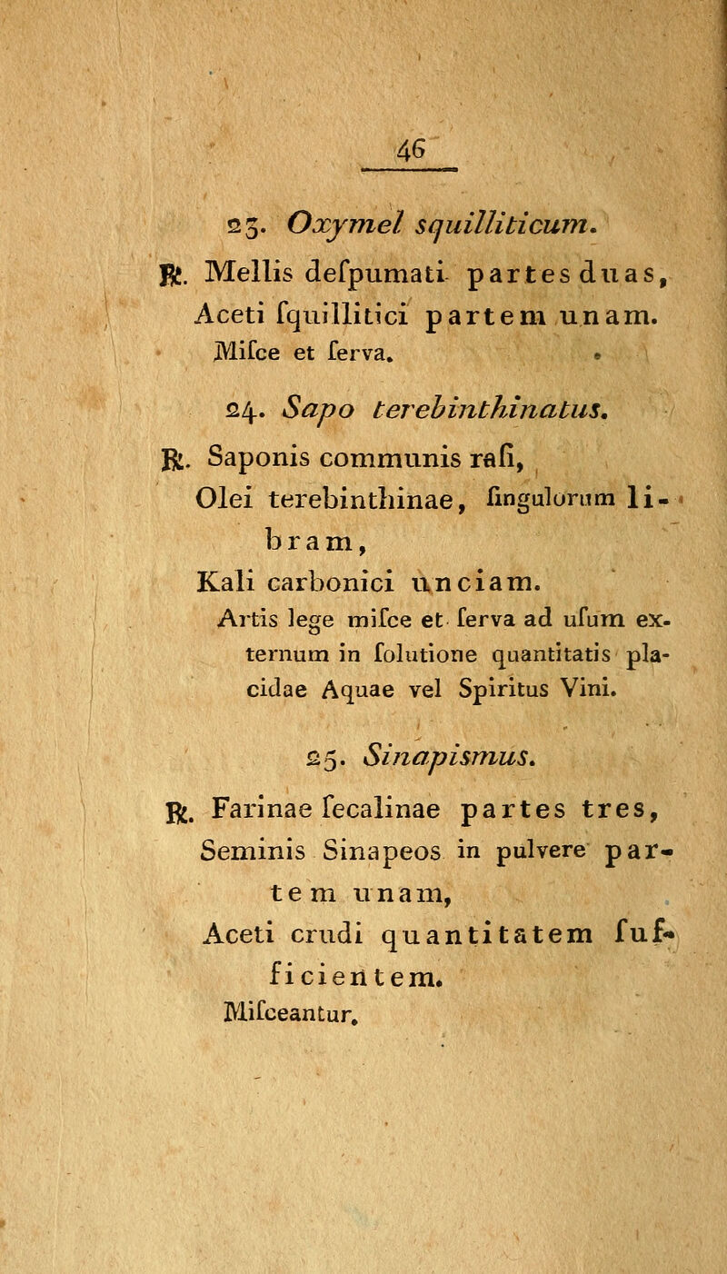 4^ 23' Oxymel squilUticum. fit. Mellis defpumati partesduas, Aceti fquillitici parteni unam. JVlifce et ferva. « 124.. Sapo terebinthinatus, R, Saponis communis rafi, Olei terebinthinae, fingulorum li- b r a mi, Kali carbonici nnciam. Artis \egQ mifce et ferva ad ufum ex- ternum in folutione quantitatis pla- cidae Aquae vel Spiritus Vini. £5. Sinapismus» R. Farinae fecalinae partes tres, Seminis Sinapeos in pulvere par- te m unam, Aceti crudi quantitatem fuf* ficieiitem, Mifceantur.