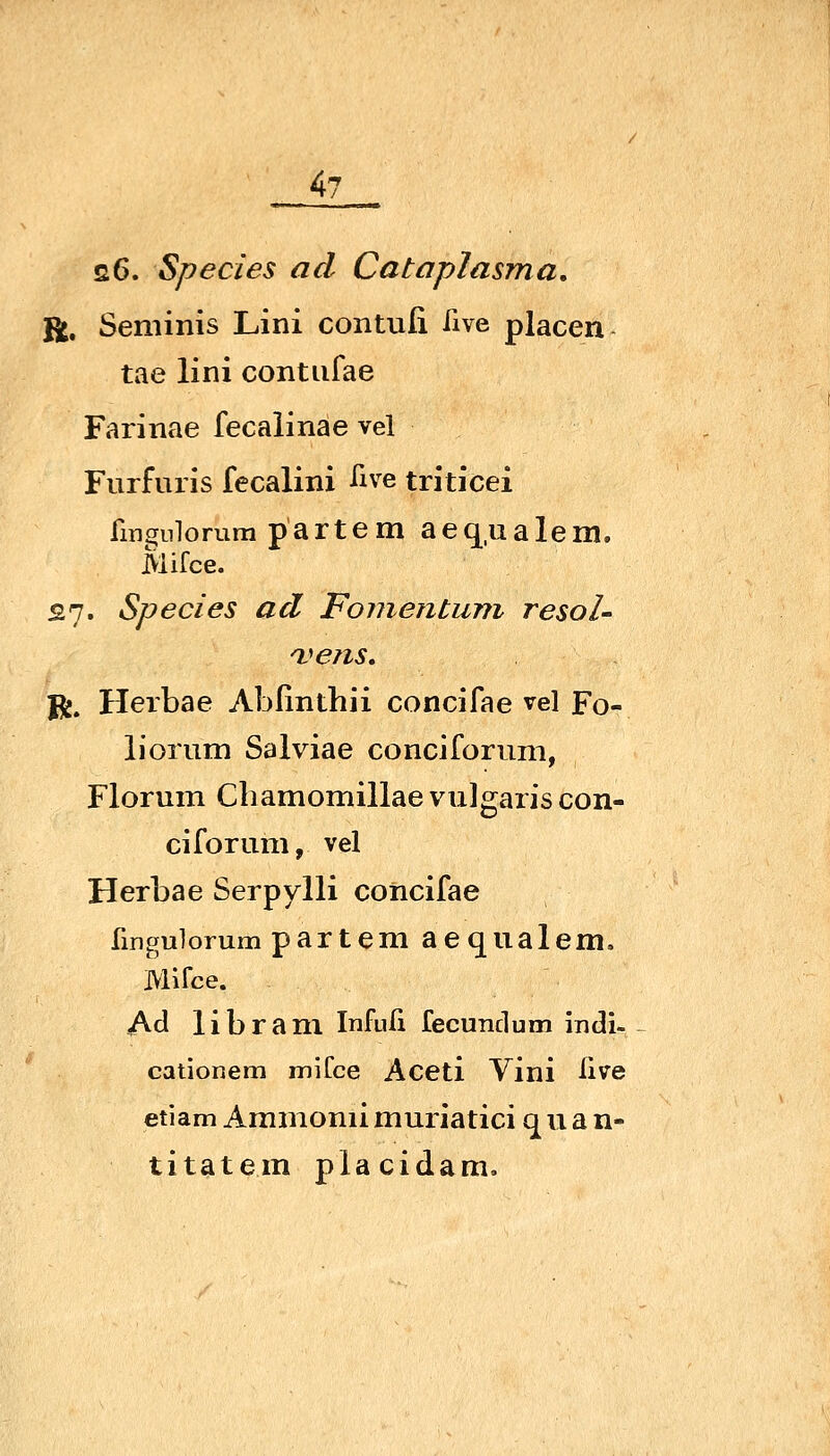 s6. Species ad CatapJasma, R. Seminis Lini contuli Tive placen tae lini contufae Farinae fecaiinae vel Furfuris fecalini iive triticei fingnlorura partem aequalem. Mifce. or;. Species ad Foiiieiitum resoU n^^ens, Jj^. Herbae Ablinthii concifae vel Fo- liorum Salviae conciforum, Florum Chamomillae vulgaris con- ciforum, vel Herbae Serpylli concifae fingulorum partem aequalem, Mlfce. Ad libram Infuü fecundum indi- cationem miCce Aceti Vini ßve etiam Ammonii muriatici q u a n- titatem placidam»