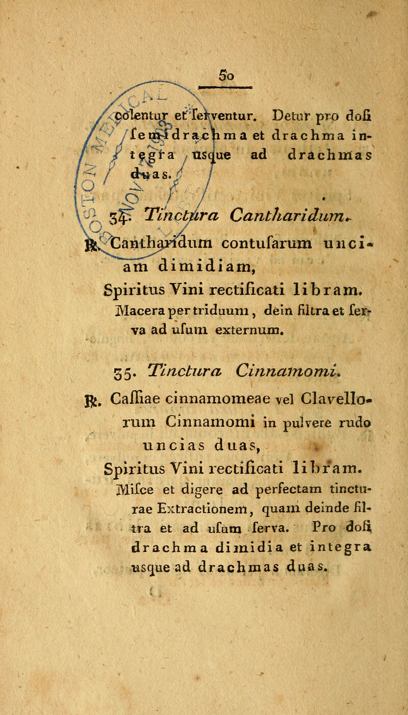 'o So CO^Ientor erfe^ventur. Detur pro doli >^ /fei^drachma et drachma in- / t^ia /tisdue ad drachmas ^ 3^ Tinctfitra Cantharidujn^ anth^ymiim contufarum unci« am dimidiam, Spiritus Vini rectiiicati 1 i b r a m, Macerapertriduuni, dein Ultra et fer- va ad ufum externum. 55. Tlnctura Cinnamomu fji, Cailiae cinnamomeae vel Clarello- rum Cinnamomi in pulvere rudo uncias duas, Spiritus Vini rectificati libfam. Mirce et digere ad perFectam tinctu- rae Extractionem, quam deinde fil- tra et ad ufum ferva. Pro doft drachma dimidia et integra üs^ue ad drachmas duas.