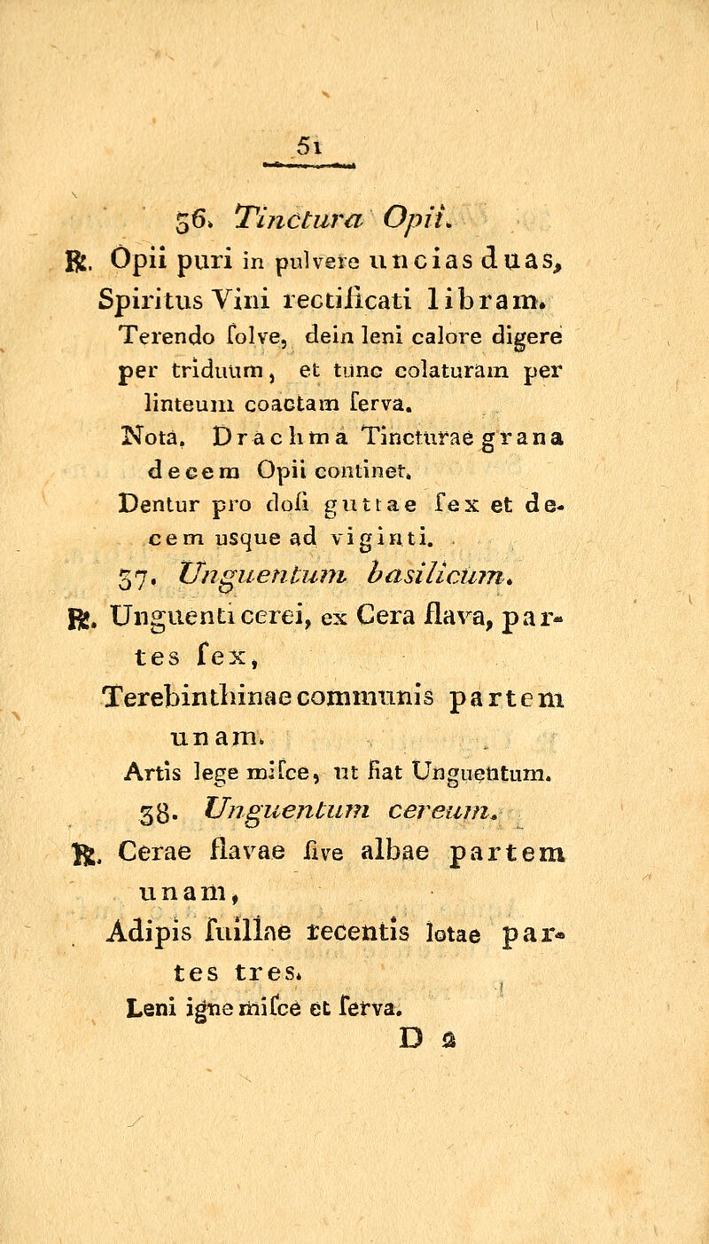 5\ 56» Thictura Opii, ft. Opii pari in pulvere vmciasduas, Spiritus Villi lectiJicati libram. Terendo folve, dein leni calore digere per tridiuinm, et tiinc colaturam per linteuin coactam ferva. Nota. Drächtna Tlncturae grana d e e e 1x1 Opii continet. Dentur pro doli giittae fex et de- cemusquead viginti. 57, Unguentuni basilicinn,, R», Unguenticerei, ex Gera flava, par- tes f ex, Terebintliinae communis p a r t e m unam. Artis lege rDifce, iit Hat Uiiguentum. gg. Unguentiun cereiun^ Jl, Cerae flavae five albae partem ti n a m, Adipis fuillne tecetitis lotae par- tes tres* Leni igtiemiCce et fetva. D ö