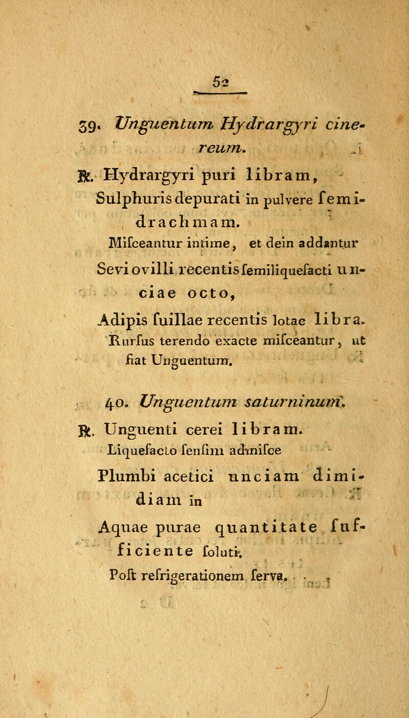 5<i 39. Unguentum Hydrargyri eine' reum. .' B^, Hydrargyri puri libram, Sulphuris depurati in pulvere femi- draclimam. Mifceantur intime, et dein addantur Sevi ovilli recentisfemiliquefacti un- ciae octo, Adipis fuillae recentis lotae libra. Rurfus terendo exacte mifceantur j ut fiat Unguentum. * 4.0. Unguentum saturninum\ Yn. Unguenti cerei libram. Liquefaclo fenfini adinifce Plumbi acetici unciam dimi- diani in Aqiiae purae quantitäte fiif- ficiente folutr. Poft refrigerationem ferva.