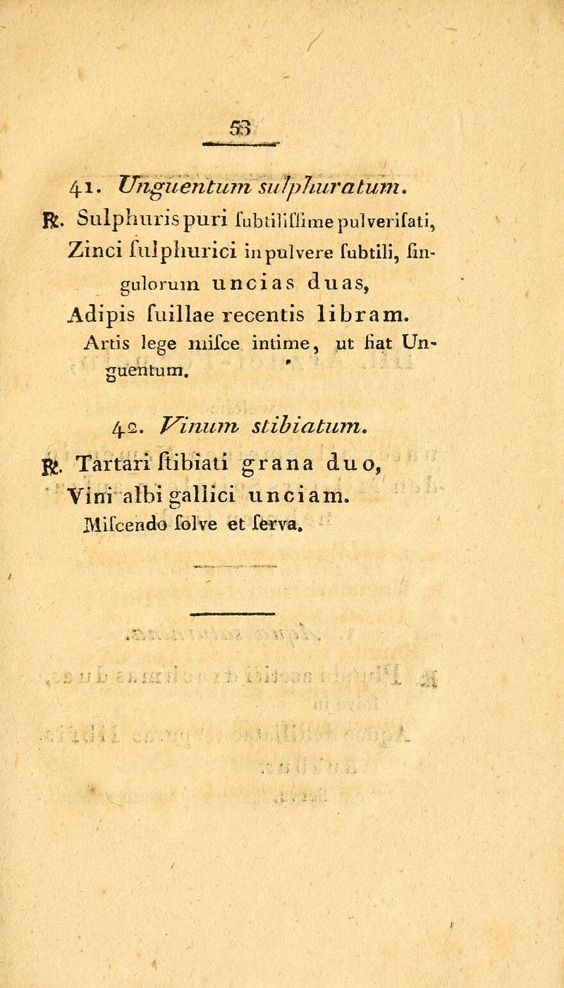 5:3 4-1. UngüentuTn sii Ipliura tum. R. Sulpliurispuri fubtilinimepulvenfatl, Zinci fiiipliurici in pulvere fubtili, fin- guloruin uncias duas, Adipis fuillae recentis libram. Artis lege inifce intime, ut fiat Un- guentum, 4.2. T^inum stihiatum, Yi. Tärtari ftibiati g r a n a d u o, Vini albigallici unciam. IVlifcendo folve et ferva.