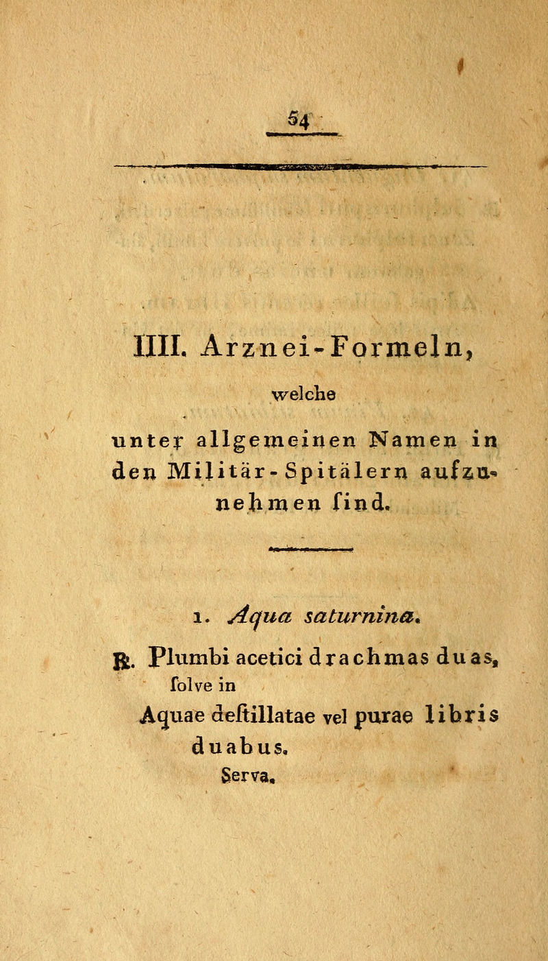 54^ IUI. Arznei-Formeln, welche unter allgemeinen Namen in den Militär-Spitälern aufzu«» nehmen find. 1. Acfua saturnina^ 1 J5j. Plvimbi aceticidrachmas duas, I folve in | Aquae deßillatae vel purae libris \ duabus, \ Serva, \