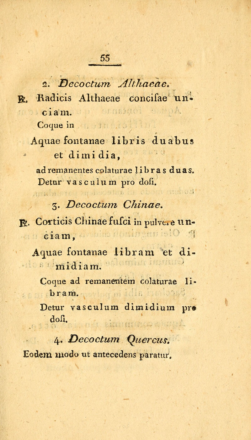 2. JDecoctum Ahhaeae, R, Radicis Althaeae concifae tin- ciam. Coque in Aquae fontanae libris duabus et dimi dia, adremanentes colaturae libras duas. Detur vasculxi m pro doli, 3. Decoctuni China e, fi. CoiTticis Chinae fufci in pulve*e un- A<^uae fontanae Übram et di- midiam, Coque ad remanentem colaturae li- bram. Detur vasculum di midi um pr« doü. 4., Decoötum (^uercu^, Eodem modo ui antecedens paratur.