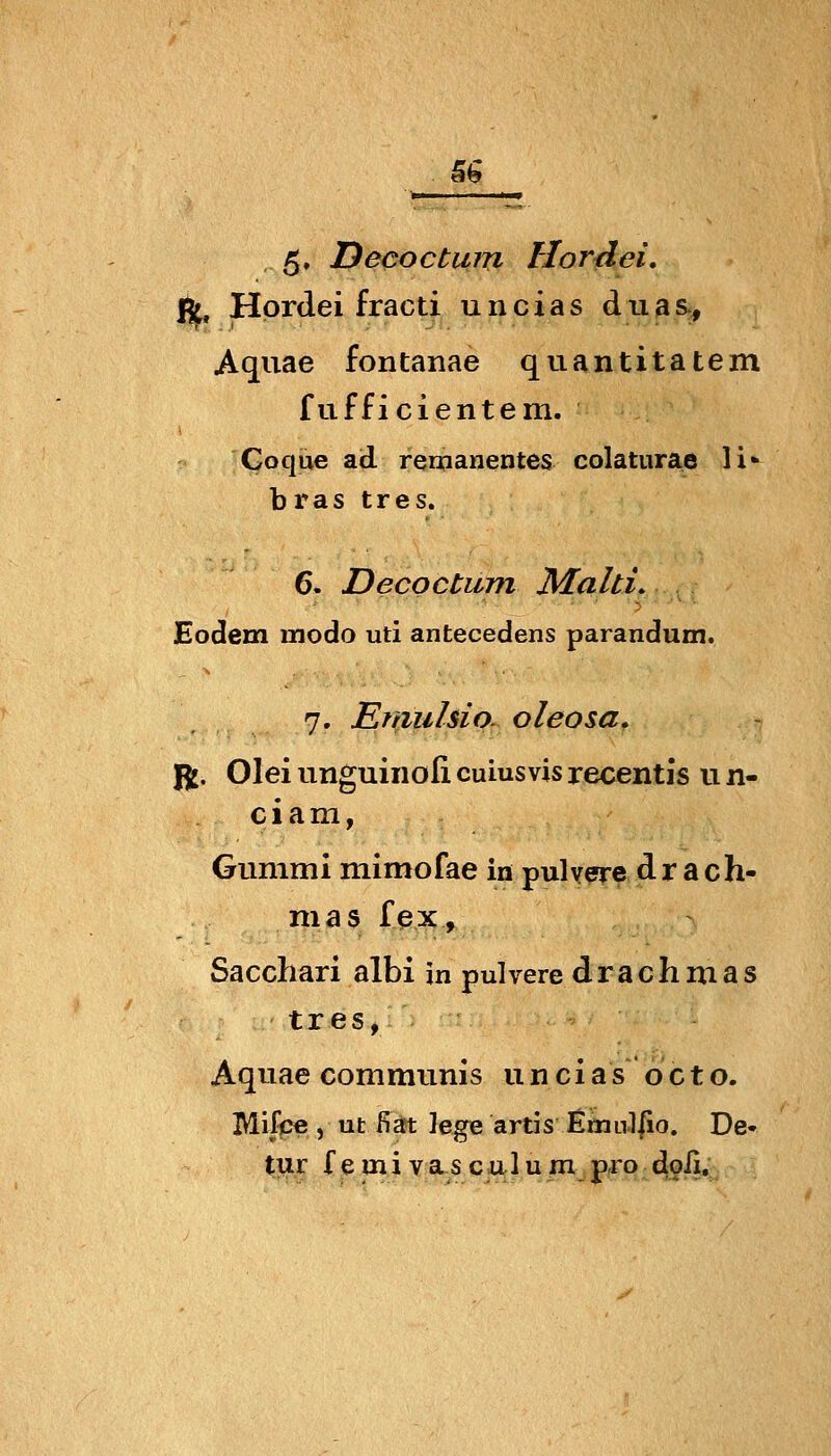 5^ 5» Decoctuni Hordei, ft, Hordei fracti uncias duasj, Aquae fontanae quantitatem fuffici entern. Goque ad remanentes colaturae li«- bras tres. 6. Decoctiim Maid. Eodem modo uti antecedens parandum. 7. Emulsio. oleosa, J5j. Olei unguinofi cuiusvis recentis u n- c i a m, Gummi mimofae in puly^e dr ach- mas fex, Sacchari albi in pulvere drachmas tres, Aquae communis un cias oct o. Mifpe , ut ßärt lege ards EmLil|io. De«