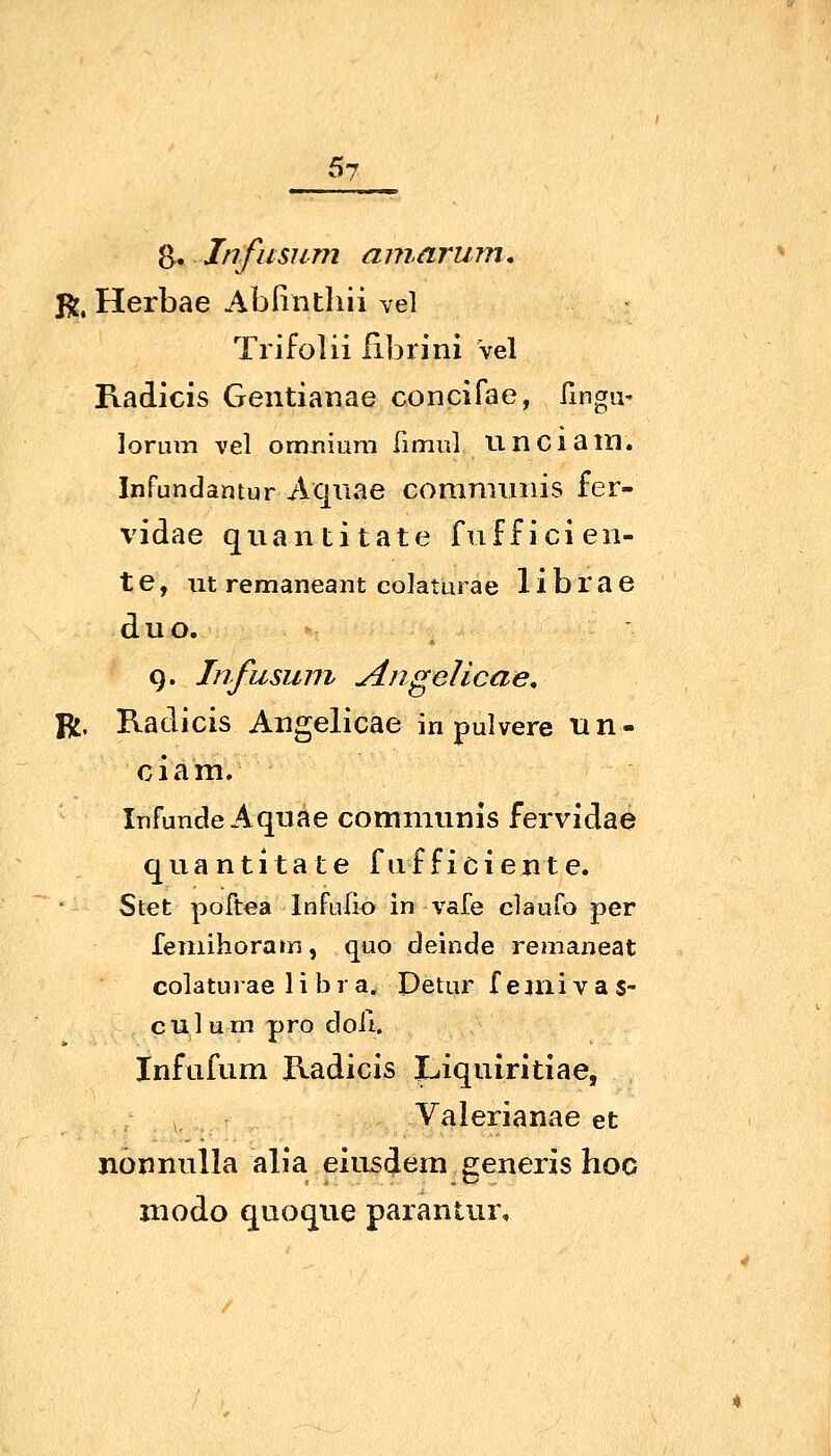 B, .Jnfiisum amarum, R, Herbae Abfinthii vel Trifolii librini Vel Radicis Gentianae concifae, fingu' lorum vel omniiim limul unciam. Infundantur Aqiiae commiiiiis fer- vidae quantitate fuffici eil- te, ut remaneant colaturae 1 i b r a e duo. 9. Infusum Angelicae, R. Radicis Angelicae in pulvere tin- ciam, Infunde Aquae communis fervldae quantitate fufficieiite. Stet poftea Infufio in vafe clauro per femihoram, quo deinde remaneat colaturae 1 i b 1 a. Detur f eini v a s- culum pro doli. Infufum Radicis Liquiritiae, Valerianae et nonnulla alia eiusdem generis hoc modo quoque parantur.