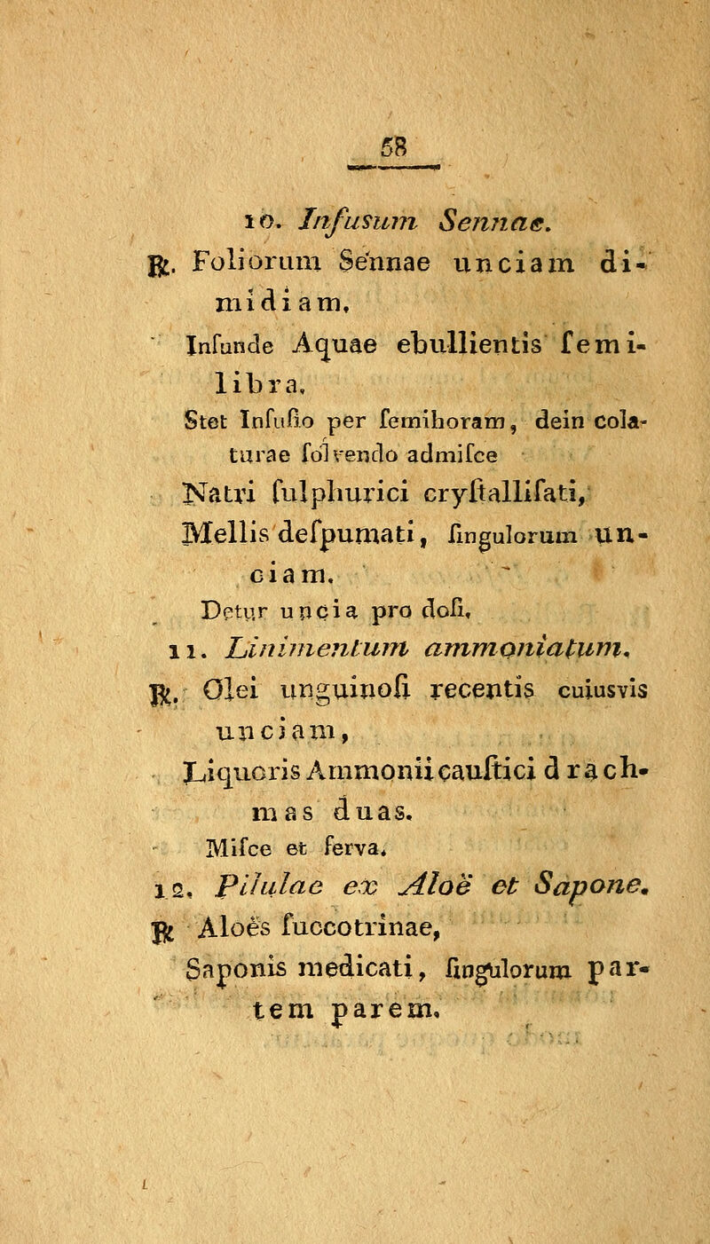 lo. Infusum Sennas, Jl^. Foliorum Sennae unciam di* niicliani, Infunde Aquae ebullientis femi- libra. Stet Infußo per femihoram, dein cola- turae fdlveiido admifce Natri fulplmrici cryfiallifati, Mellis defpumati, ürigulorum uu- ciam, Dpty.r upcia pro doli, 11. Liinimenlurn ammonia^umn ^, ölei imguinoß recentis cuiusvis unciani, JLiiquoris Ammonücauftici d r ^ ch- mas duas, Mifce 6t ferva* 12, Plhilac ex Aloe et Sapone. ji Aloes fuccotrinae, Saponis niedicati, fxngulorum par- te m parem.