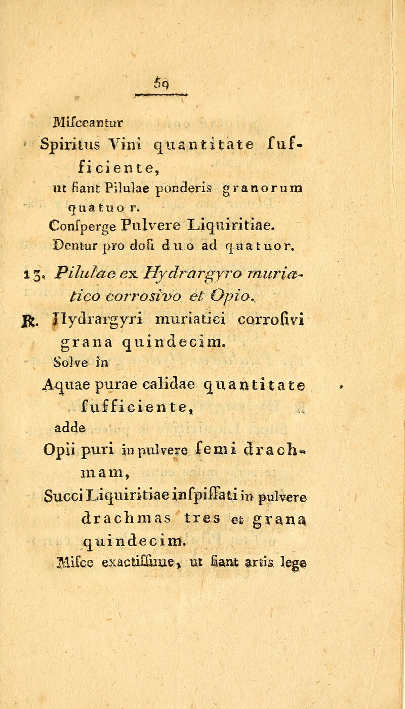 6q Miiceantur '• Spiritus Vini quantitate fuf- ficiente, iit fiant Pilulae ponderis granoruiri fj u a t u o r. Gonfperge Pulvere Liquiritiae. Dentur pro dofi d u o ad qa a t uor. 13, pilulae ex. Hydrargyro muri et- tico corr^osi'uo et Opia., Yn. Jlydrargyri muriatici carroGvi grana quindecim, Solve in Axjuae purae calidae quantitate fufficientei adde OpU puri inpulveTe femi drach«. m am, Succi Liquiritiae infpiffati in pulv«re drachmas tres et grana quindecim. Hifce exacti£&Jiie> ut fiant artis leg«