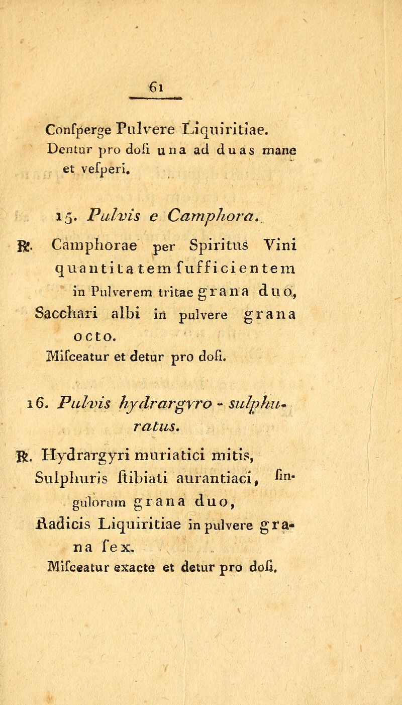 €i Confperge Pulvere Liquiritiae. Dentur pro doli una ad duas mane et vefperi, 15. Pulvis e Camphora., Bj. Camphorae per Spiritus Vlni quantita tem fufficientem in Pulverem tritae g ra iia d U o, Saccliari albi in pulvere grana octo. Mifceatur et detur pro doli. 16. Pulvis hydrargyj'o - suljyhu* ratus* R. Ilydrargyri muriatici mitis, Siilplniris Itibiati aurantiaGi, ^^r^' gulörum grana duo, iladicis Liquiritiae in pulvere gra- na {e^i. Mifceatur exacte et detur pro doli.