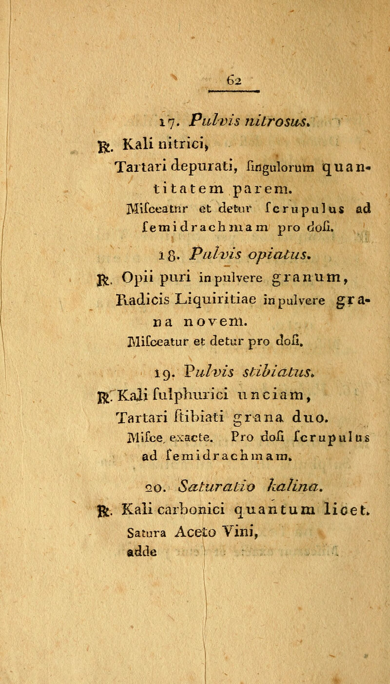 17. Pulvis nitrosus. ^. Kali nitrici» Taitaridepuiatj, fingulorum quan^ t i t a t e in p a r e ni. Mifceatnr et detiir fcrupulus ad femidrachjuam pro doß. 18« Pulvis opiatiis* jj^, Opii puri in pulvere gran um, Ftadicis Liquiritiae in pulvere gra- na noveni. MiCoeatur et detur pro doli. 19. Vulvis stibiatus^ j^rKaJi fulphuiici 11 nciam, Tartari ftibiati gr^na diio. IVliice, exacte. Pro doH fcrupuIüs ad remicirachmani» 20. Saturaiio kalina» Ü^. Kali carbonici quantumlioeL Satura Aceto Vini, ftdde