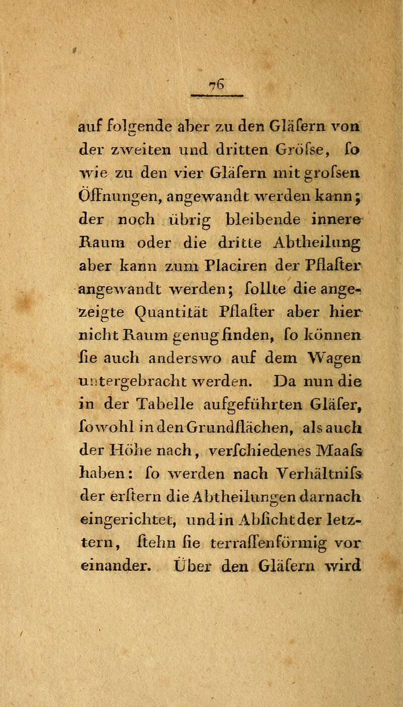 auf folgende aber zu den Gläfern von der zureiten und dritten Gröfse, fo ^vie zu den vier Gläfern mit grofsen ÖfFnungen, angewandt werden kann 5 der noch übrig bleibende innere Raum oder die dritte Abtheilung aber kann zum Placiren der Pflafier angewandt werden; follte die ange^ zeigte Quantität Pflafier aber hier nicht Raum genug finden, fo können lle auch anderswo auf dem Wagen untergebracht werden. Da nun die in der Tabelle aufgeführten Gläfer, fowohl in den Grundflächen, als auch der Höhe nach, ver/chiedenes Maafs haben: fo werden nach Verbaltnifs der erfiern die Abtheilungen darnach eingerichtet, und in Abficht der letz- tern, fiehn He terrafl^en förmig vor einander. Über den Gläfern wird