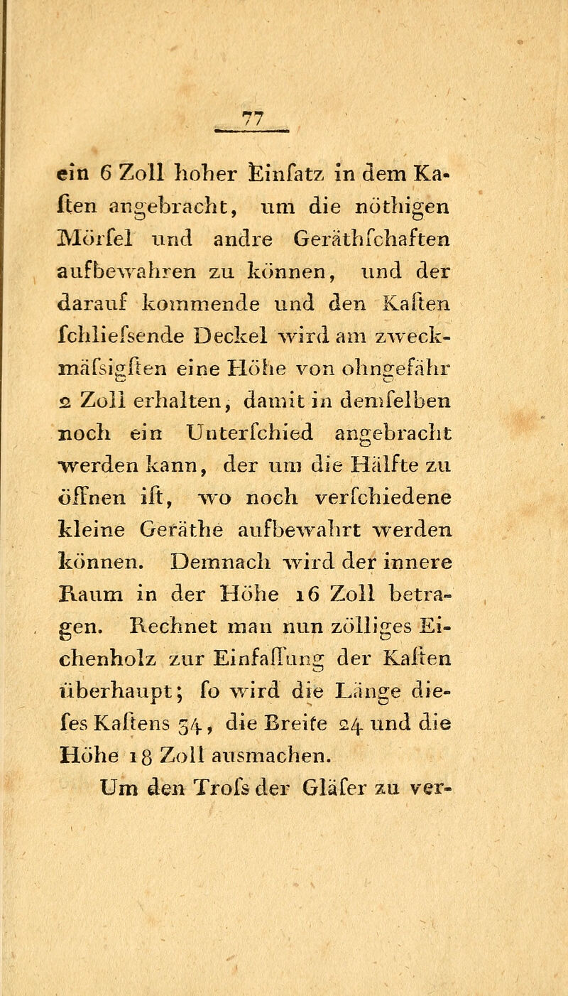 ein 6 Zoll hoher £infatz in dem Ka- lten angebracht, um die nothigen Mörfel und andre GeräthTchaften aufbe\Yahren zu können, und der darauf kommende und den Kalten fchliefsende Deckel yvlnl am zweck- mäfsigflen eine Höhe von ohngefähr 52 Zoll erhalten, damit in demfelben noch ein Unterfchied angebracht Werden kann, der um die Hälfte zu öffnen ift, wo noch verfchiedene kleine Geräthe aufbe^rahrt werden können. Demnach Avird der innere Raum in der Höhe i6 Zoll betra- gen. Rechnet man nun zölliges Ei- chenholz zur EinfaHang der Kalten überhaupt; fo wird die Lange die- fes Kaftens 54, die Breite 24. vmd die Höhe 18 Zoll ausmachen. Um den Trofs der Gläfer zu ver-