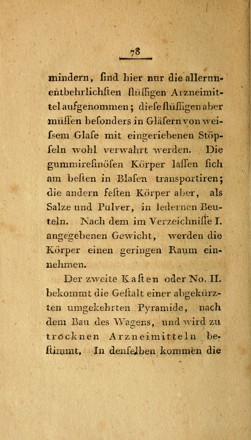 mindern, Und hier nur dieallerun- entbehrlichften üüffigen Aiz-neimit- tel aufgenommen; diefe flüßigen aber müflen befonders in Gläfern von wei- fseni Glafe mit eingeriebenen Stöp- feln wohl verwahrt werden. Die gummirefmöfen Körper laffen fich am heften in Blafen transpoxtiren; die andern feiten Körper aber, als Salze und Pulver, in ledernen Beu- teln, Nach dem im VerzeichnilTe I. angegebenen Gewicht, ^verden die Körper einen geringen Raum ein- nehmen. Der zweite K a It en oder No. IL bekommt die Geitalt einer abgekürz- ten umgekehrten Pyramide, nach dem Bau des Wagens, und wird zu trocknen Arzneimitteln be- fiiramt» In denfeiben kommen die