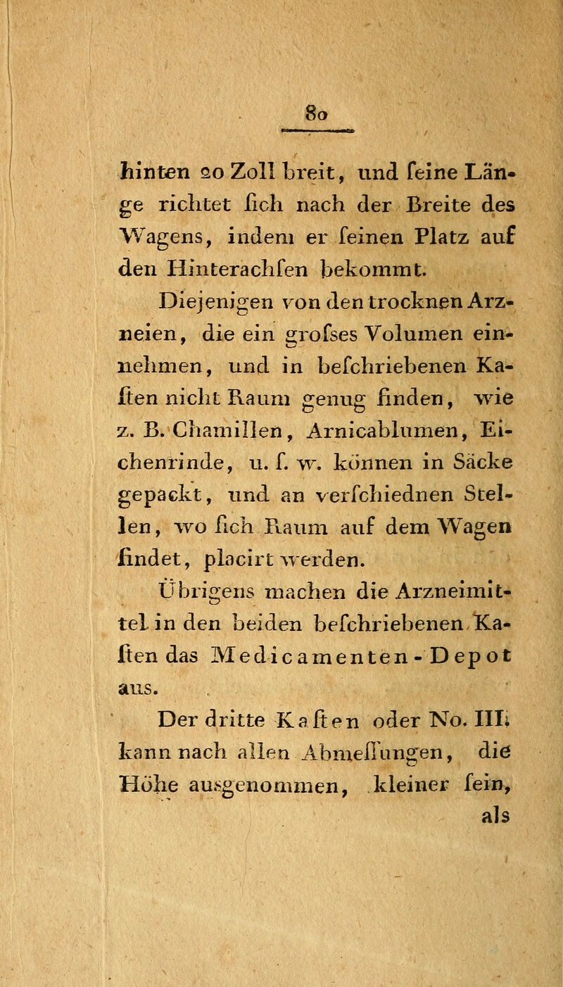 hinten so Zoll breit, und feine Lan- ge richtet ßch nach der Breite des Wagens, indem er feinen Platz auf den Hinterachfen bekommt. Diejenigen von den trocknen Arz- neien, die ein grofses Volumen ein- nehmen, und in befchriebenen Ka- ften nicht Raum genug finden, wie z. B. Chamillen, Arnicablumen, Ei- chenrinde, u. f. w. können in Säcke gepackt, und an verfchiednen Stel- len , wo hch Raum auf dem Wagen findet, placirt Averden. Übrigens machen die Arzneimit- tel, in den beiden befchriebenen Ka- ften das Medicamenten-Depot aus. Der dritte Kafien oder No. Uli kann nach allen Abmefiangen, die Höhe au.sgenommen, kleiner fein, als