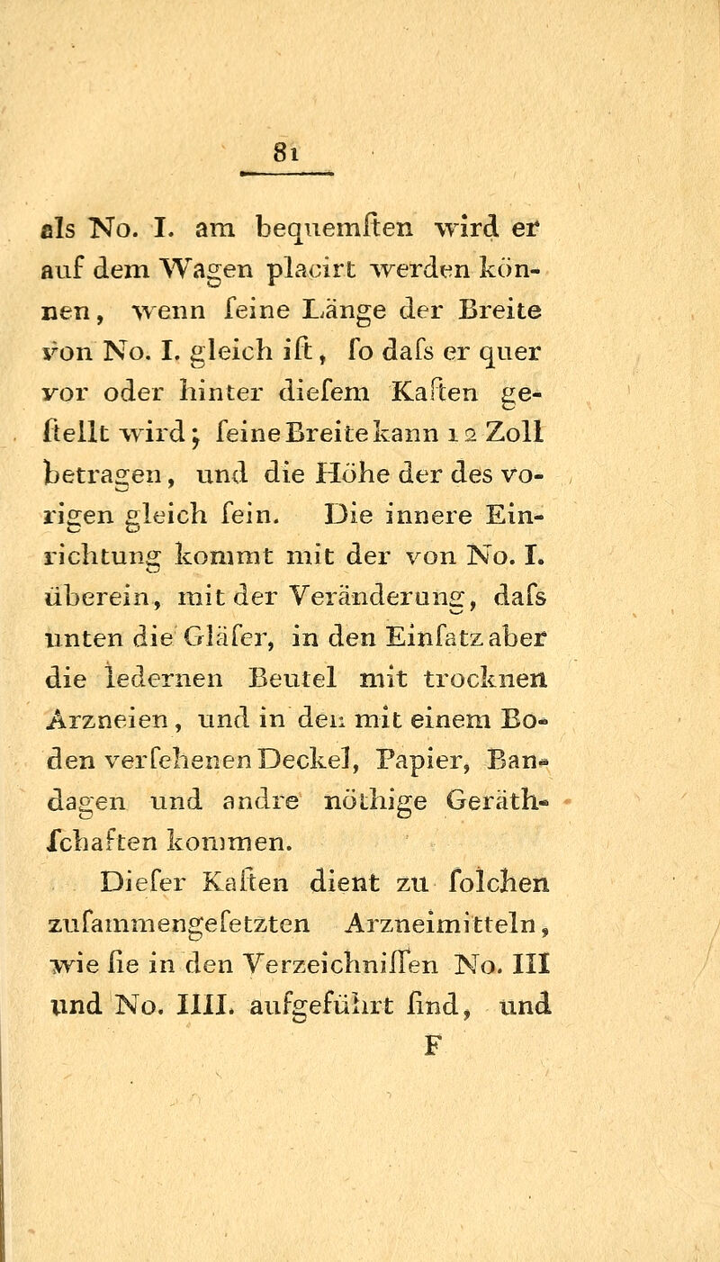 als No. I. am bequemften wird er auf dem Wagen placirt ^rerden kön- nen , ^Yenn feine Länge der Breite x^on No. I. gleich ift, fo dafs er quer vor oder hinter diefem Kaften ge- Üellt w ird; feine Breite kann i s Zoll betragen, und die Höhe der des vo- rigen orleich fein. Die innere Ein- richtung kommt mit der von No. I. überein, mit der Veränderung, dafs unten die Gläfer, in den Einfatzaber die ledernen Beutel mit trocknen Arzneien, und in den mit einem Bo- den verfehenen Deckel, Papier, Ban- dagen und andre nöthige Geräth- Ichaften kommen. Diefer Kaften dient zu folchen zufammengefetzten Arzneimitteln, wie ße in den Verzeichniflen No. III und No. IUI* aufgeführt ßnd, und F
