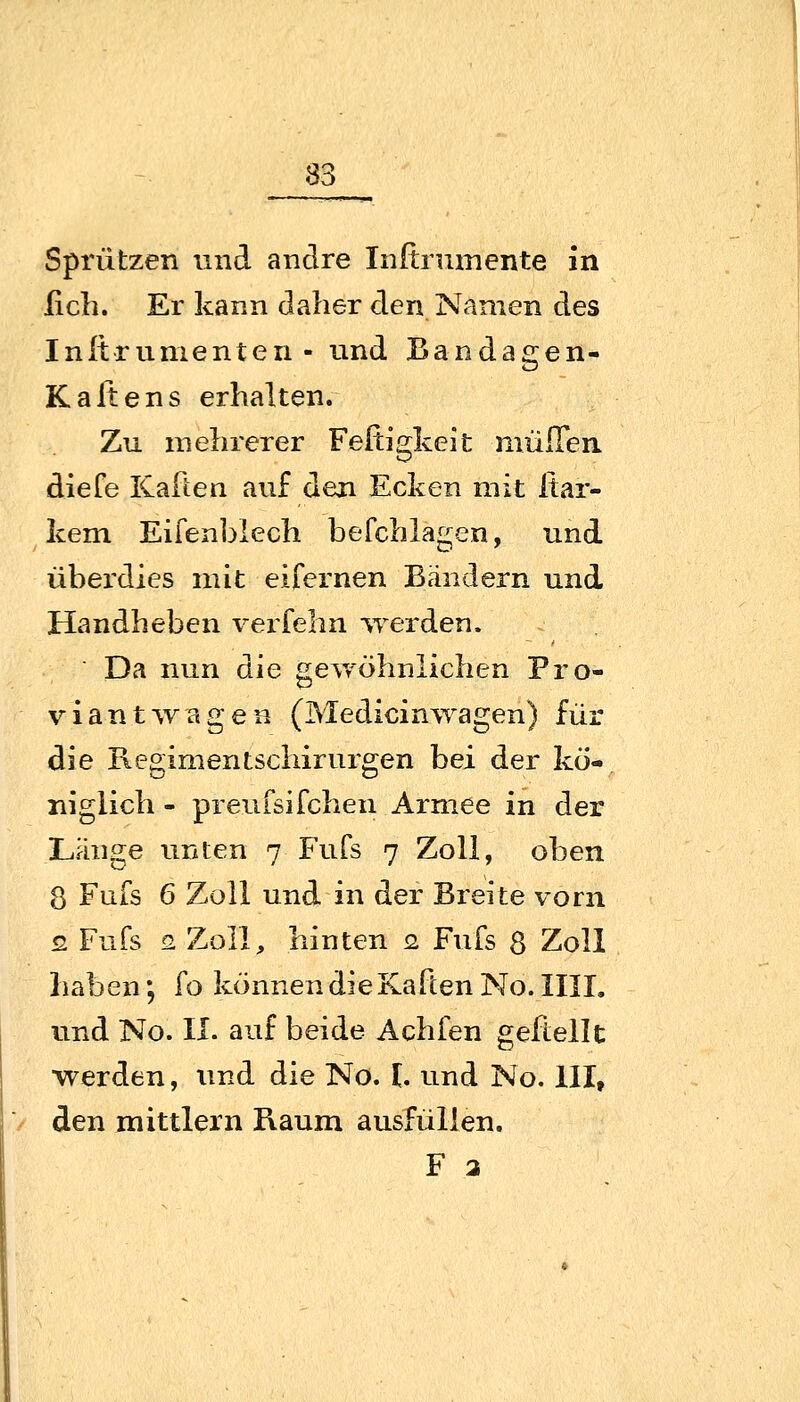 Sprützen und andre Inftruinente in lieh. Er kann daher den Namen des Inltriimenten - und Bandagen- Kalt ans erhalten. Zu mehrerer Fefcigkeit mülTen diefe KaFten auf den Ecken mit Itar- kem Eifenblech befchlagen, und überdies mit eifernen Bändern und Handheben verfehn werden. Da nun die gewöhnlichen Fro- viant'vvageB (Medicinwagen) für die Regimentschirurgen bei der kö- niglich - preufsifchen Armee in der Länge unten 7 Fufs 7 Zoll, oben 8 Fufs 6 Zoll und in der Breite vorn 2 Fufs G Zoll, hinten 2. Fufs 8 Zoll haben; fo können dieKaften No. IIIL und No. II. auf beide Achfen geftellt ■werden, und die No. h und No. ill, den mittlem Raum ausfüllen. F 3