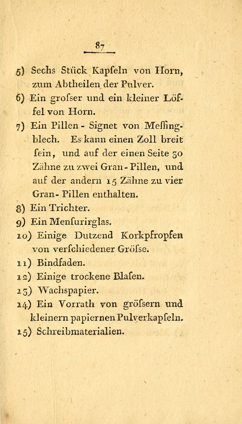 «7 5) Sechs Stück Kapfein von Hörn, zum Abtheilen der Pulver. 6) Ein grofser und ein kleiner Löf- fel von Hörn. 7) Ein Pillen - Signet von MelEng- blech. Es kann einen Zoll breit fein, und auf der einen Seite 30 Zähne zu zwei Gran - Pillen, und auf der andern 15 Zähne zu vier Gran- Pillen enthalten. 8) Ein Trichter. 9) Ein Menfurirglas. 10) Einige Dutzend Korkpfropfen von verfchiedener Gröfse. 11) Bindfaden. 12) Einige trockene Blafen. 15) Wachspapier. 14.) Ein Vorrath von gröfsern und kleinern papiernen Pulverkapfeln. 15) Schreibmaterialien.