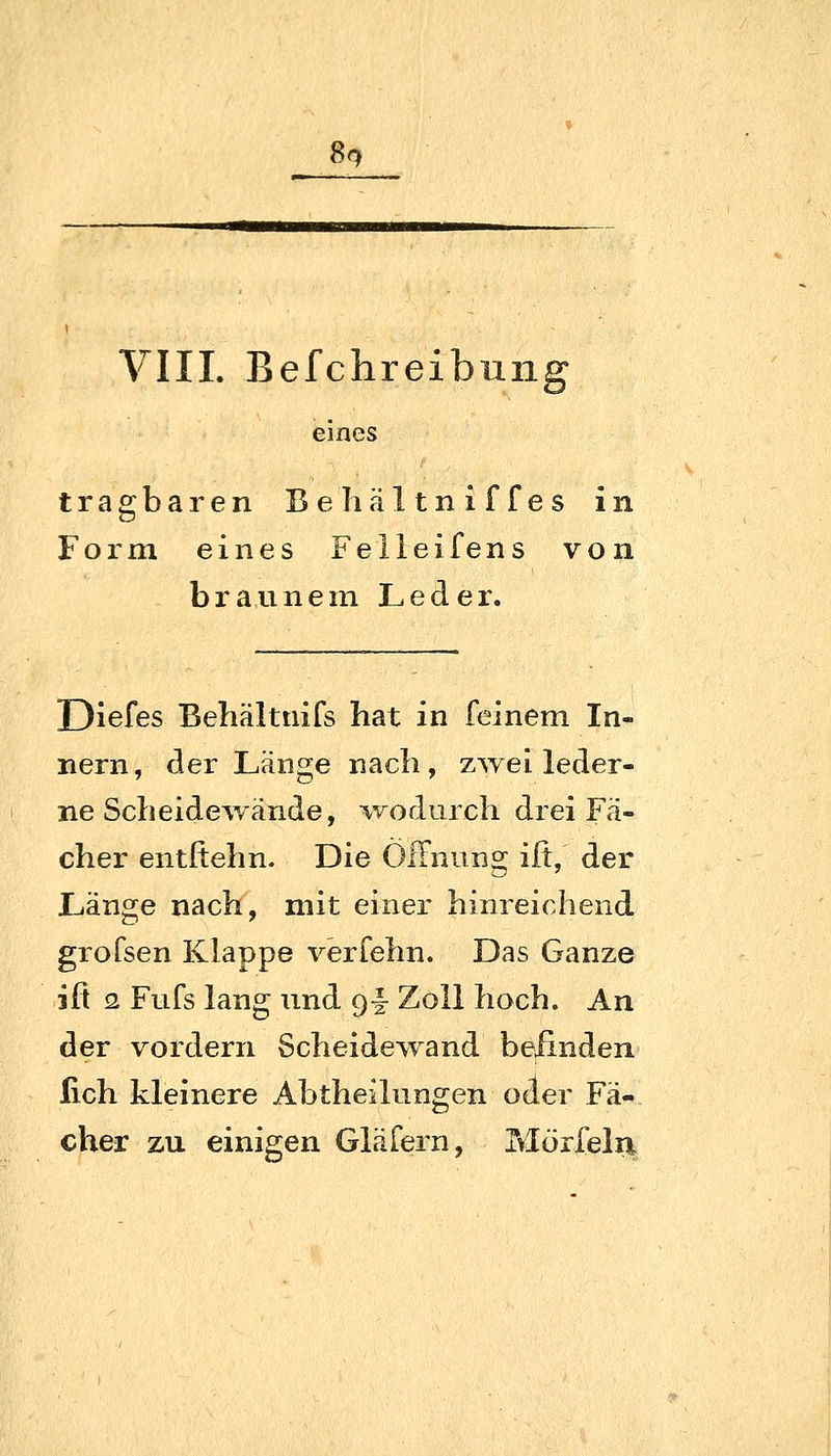 Sq VIII. Befchreibnng eines tragbaren Behältniffes in Form eines Felleifens von braunem Leder. Diefes Behältnifs hat in feinem In- nern, der Länge nach, zwei leder- ne Scheidewände, ^vodurch drei Fä- cher entftehn. Die ÖfFnung ilt, der Länge nach, mit einer hinreichend grofsen Klappe verfehn. Das Ganze ifi 2 Fufs lang und g- Zoll hoch. An der vordem Scheidewand befinden lieh kleinere Abtheilungen oder Fä- cher zu einigen Gläfern, Mörfelii