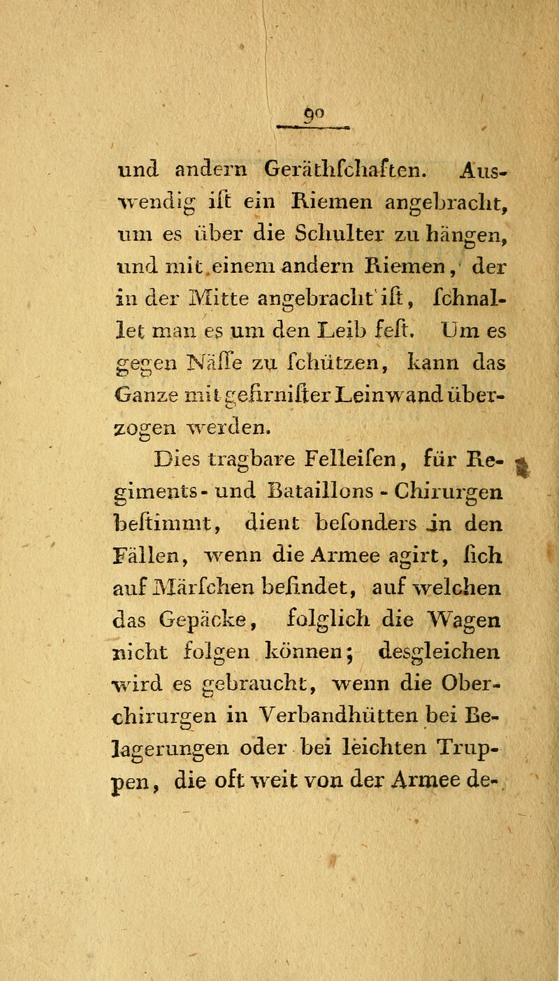 qo und andern Geratlifcliaften. Aus- wendig ift ein Riemen angeLraclit, um es über die Schulter zu häne^en, und mit.einem andern Riemen, der in der Mitte angebracht ift, fchnal- let man es um den Leib feß. Um es gegen Näffe zu fchützen, kann das Ganze mi t gefirnifler Leinwand über- zogen ^Terden, Dies tragbare Felleifen, für Re- giments- und Bataillons - Chirurgen beftimmt, dient befonders in den Fällen, wenn die Armee agirt, lieh auf Märfchen befindet, auf welchen das Gepäcke, folglich die Wagen nicht folgen können; desgleichen wird es gebraucht, wenn die Ober- chirurgen in Verbandhütten bei Be- lagerungen oder bei leichten Trup- pen , die oft weit von der Armee de-