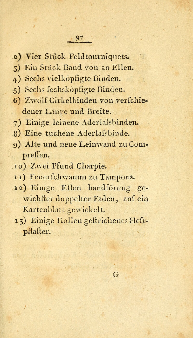 ö) Vier Stück Feldtourniquets. 5) Ein Stück Band ron so Ellen. 4.) Sechs v^ielköpßgte Binden. 5) Sechs fechskopfigte Binden. 6) Zwölf Cirkelbinden von verfehle- dener Länge und Breite. 7) Einige leinene Aderlafsblnden. 8) Eine tuchene Aderlafsbinde. 9) Alte und neue Leinwand zu Com- pr eilen. 10) Zwei Pfund Charpie. 11) Feuer feil wamm zu Tampons. 12) Einige Ellen bandförmig ge- wichlier doppelter Faden, auf ein Kartenblau srewickelt. 13) Einige Rollen geftriclienes Heft- pfl alter.