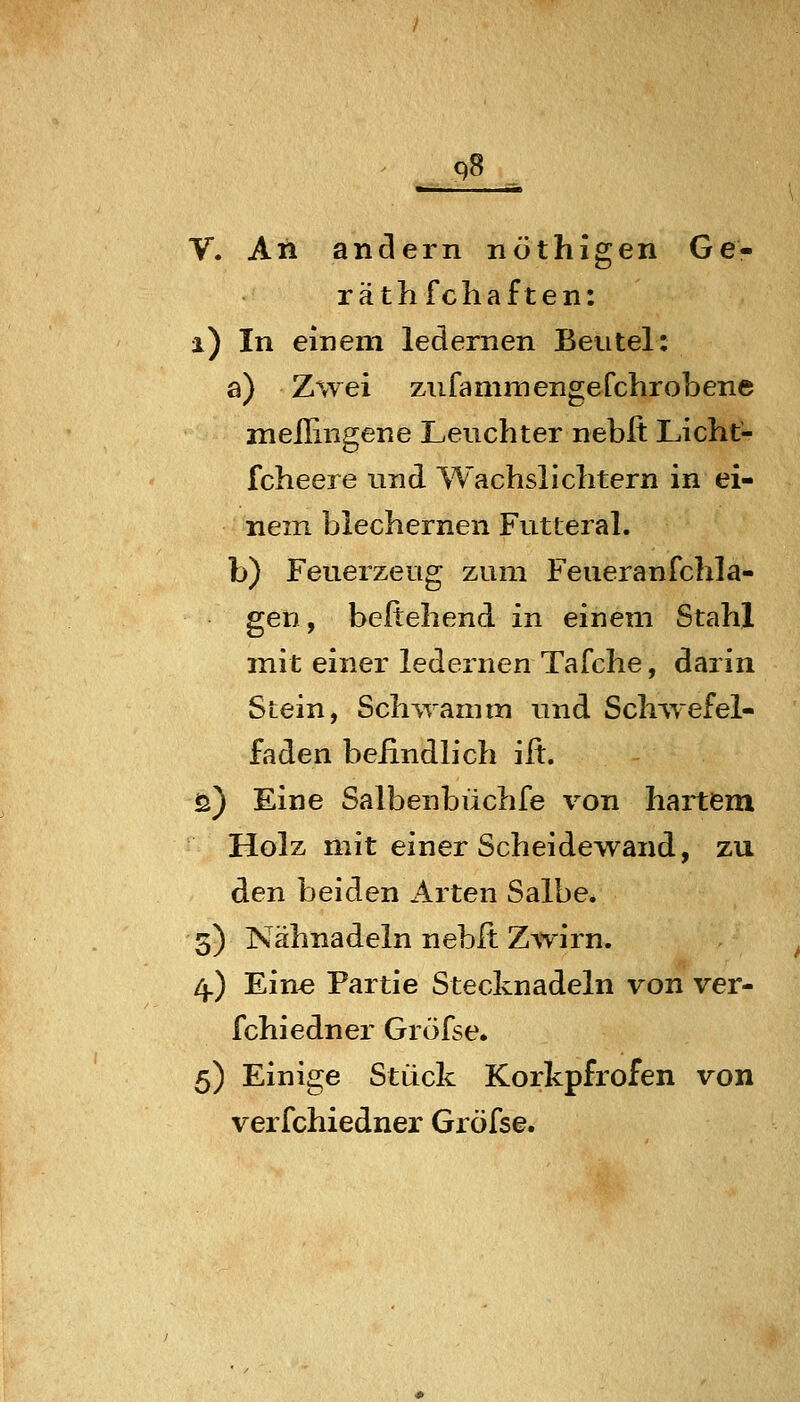 V. An anclern nöthigen Ge- räthfchaften: i) In einem ledernen Beutel: a) Zwei ziifammengefchrobene meilingene Leuchter neblt Licht- fcheere und Wachslichtern in ei- nem blechernen Futteral. b) Feuerzeug zum Feueranfchla- gen, beftehend in einem Stahl mit einer ledernen Tafche, darin Stein, Schwamm und Schwefel- faden befindlich ilt. ö) Eine Salbenbüchfe von hartem Holz mit einer Scheidewand, zu den beiden Arten Salbe. 3) Nähnadeln nebft Zwirn. 4.) Ein« Partie Stecknadeln von ver- fchiedner Gröfse* 5) Einige Stück Korkpfrofen von verfchiedner Gröfse.