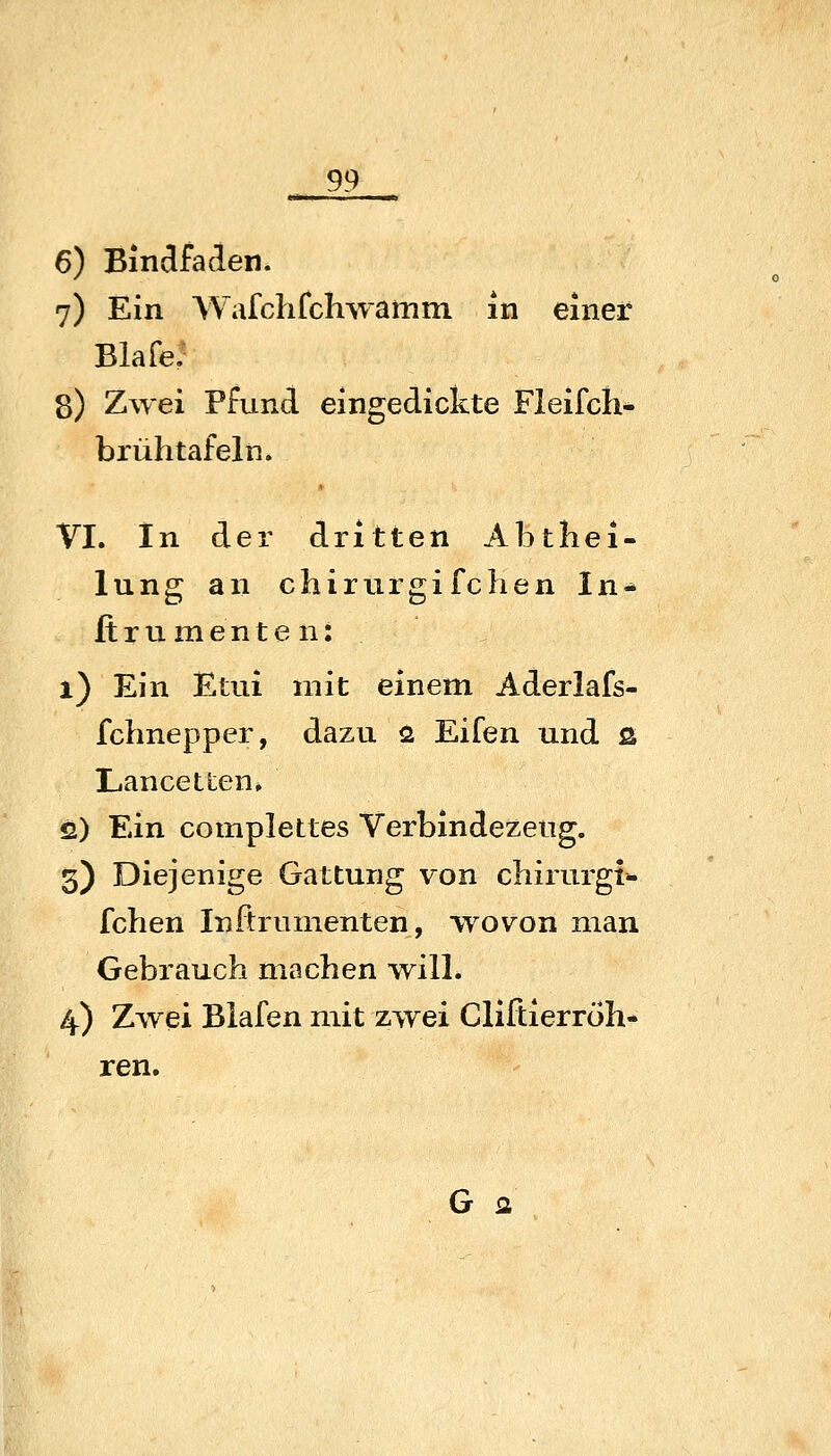 6) Bindfaden. 7) Ein Wafchfchwamm in einer Blafe: 8) Zwei Pfund eingedickte Fleifch* brühtafeln. VI. In der dritten Abthei- lung an chirurgifchen In- fi rumente n: 1) Ein Etui mit einem Aderlafs- fchnepper, dazu fi Eifen und ß LancetLen. 2) Ein complettes Verbindezeug. 3) Diejenige Gattung von chirurgt»- fchen Inftrumenten, wovon man Gebrauch machen will. 4) Zwei Biafen mit zwei Cliftierröh- ren. G fl