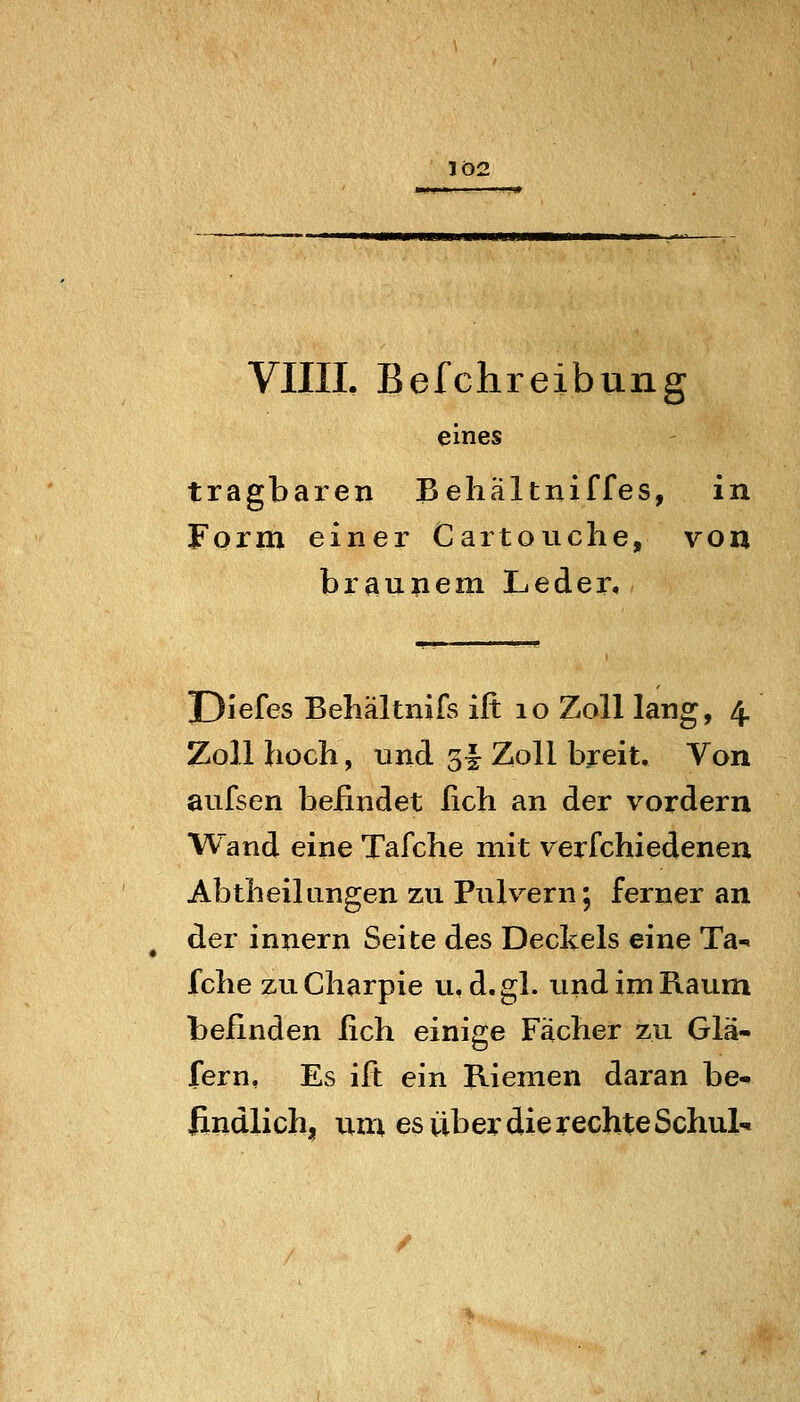 IÖ2 VIIIL Befchreibung eines tragbaren Behältniffes, in Form einer Cartouche, von braunem Leder, Diefes Behältnifs ift lo Zoll lang, 4. Zoll hoch, und 3f Zoll breit. Von aufsen befindet fich an der vordem Wand eine Tafche mit verfchiedenen AbtheilLingen zu Pulvern; ferner an der innern Seite des Deckels eine Ta- fche zu Charpie u, d. gl. und im Raum befinden fich einige Fächer zu Glä- fern, Es ifi ein Riemen daran be- findlich, um es über die rechte Schul-