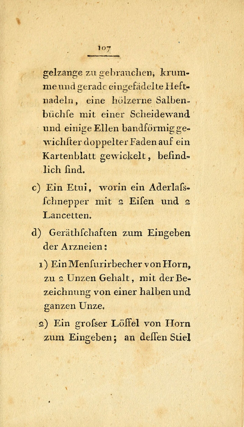 gelzange zu gebranclien, krum nie und «rerade eiuirefädelte Heft- nadeln, eine hölzerne Salben- büchfe mit einer Scheidewand und einige Ellen bandförmig ge^ vvichfter doppelter Faden auf ein Kartenblatt gewickelt, beiindi. lieh find. c) Ein Etui, worin ein Aderlafs* fchnepper mit Q Eifen und 2 Lancetten. d) Geräthfchaften zum Eingeben der Arzneien t 1) Ein Menfurirbecher von Hörn, zu s Unzen Gehalt, mit der Be- zeichnung von einer halben und ganzen Unze, 2) Ein grofser Löffel von Hörn zum Eingeben; an delTen Stiel