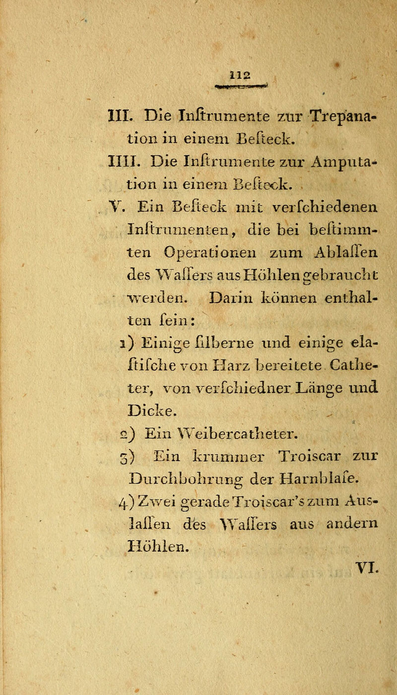 lir. Die Tiifirumente zur Trepana- tion in einem Berteck. IUI. Die Initrumente zur Amputa- tion in einem Befteck. T. Ein Befteck mit verfchiedenen Inftrumenten, die bei beitimm- ten Operationen zum Ablallen des WalTers aus Höhlen 2:ebrauclil •werden. Darin können enthal- ten fein: i) Einige hlberne imd einige ela- ftifche von Harz bereitete Cathe- ter, von verfchiedner Länge und Dicke. q) Ein Weibercatheter. 5) Ein krummer Troiscar zur Durchbohrung der Harnblafe. 4) Zwei gerade Troiscar's zum Aus- laßen des AYallirs aus andern Höhlen. VI.
