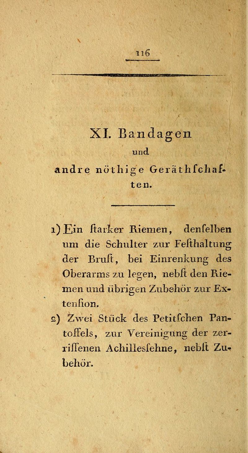 XL Bandagen und andre nöthige Geräthfchaf- teil. i)Ein ftarlcer Riemen, denfelben um die Schulter zur Fefthaltung der Brufi, bei Einrenkung des Oberarms zu legen, nebft den Rie- men und übrigen Zubehör zur Ex- tenfion. s) Zwei Stück des Petitfchen Pan- toffels, zur Vereinigung der zer- riflenen Achillesfehne, nebft Zu-f behüi*.