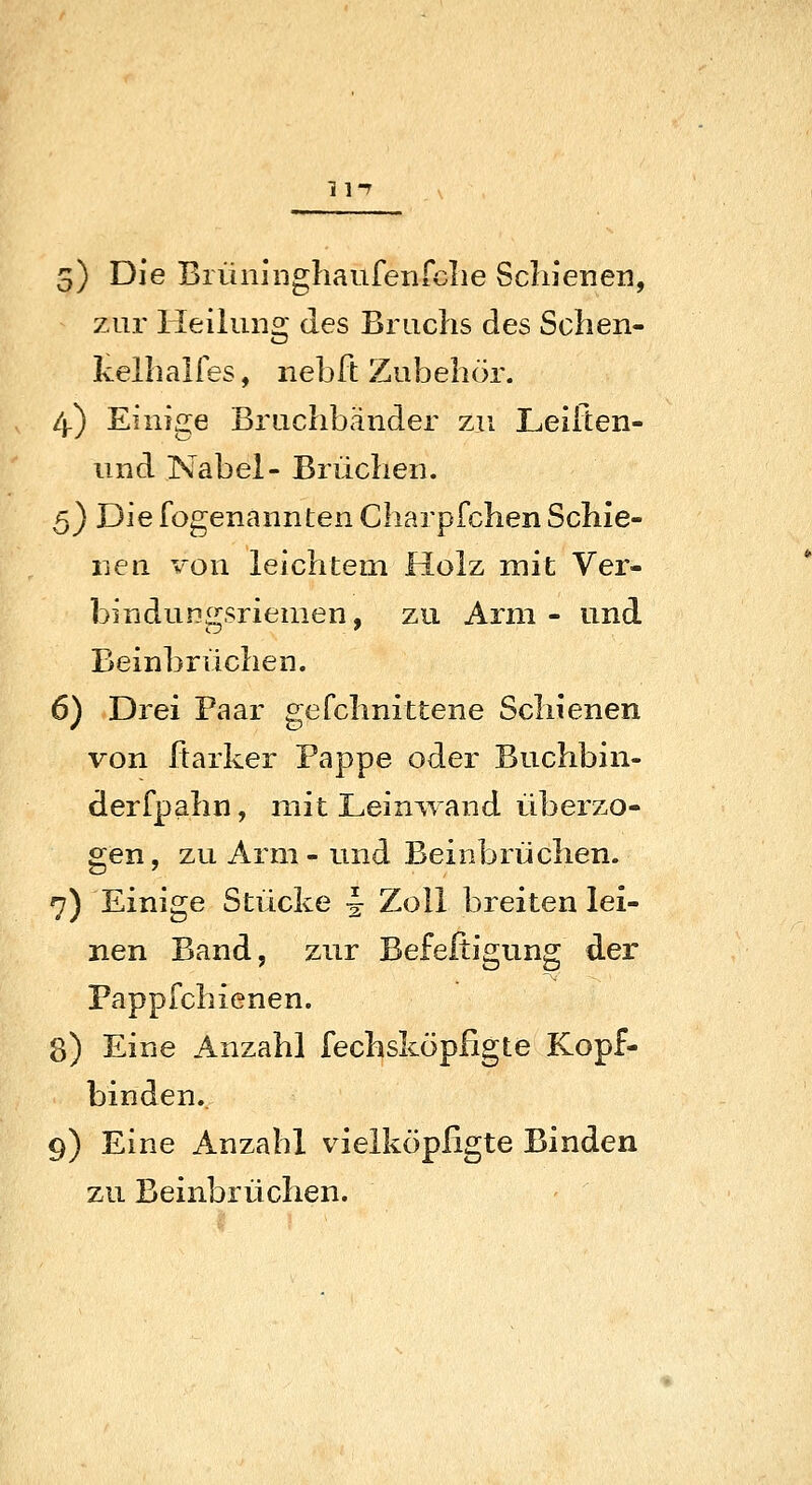 5) Die Brüiijnghaufenrclie Schienen, zur Heilung des Bruchs des Schen- kelhalfes, nebft Zubehör. 4.) Einige Bruchbänder zu Leifien- und Nabel- Brüchen. 5) Die fogenannten Charpfchen Schie- nen von leichtem Holz mit Ver- bindungsriemen, zu Arm - und Beinbrüchen. 6) Drei Paar gefchnittene Schienen von ftarker Pappe oder Buchbin- derfpahn, mit Leinwand überzo- gen , zu Arm - und Beinbrüchen. 7) Einige Stücke i; Zoll breiten lei- nen Band, zur Befefiigung der Pappfchienen. 8) Eine Anzahl fechsköpßgte Kopf- binden. 9) Eine Anzahl vielköpßgte Binden zu Beinbrüchen.