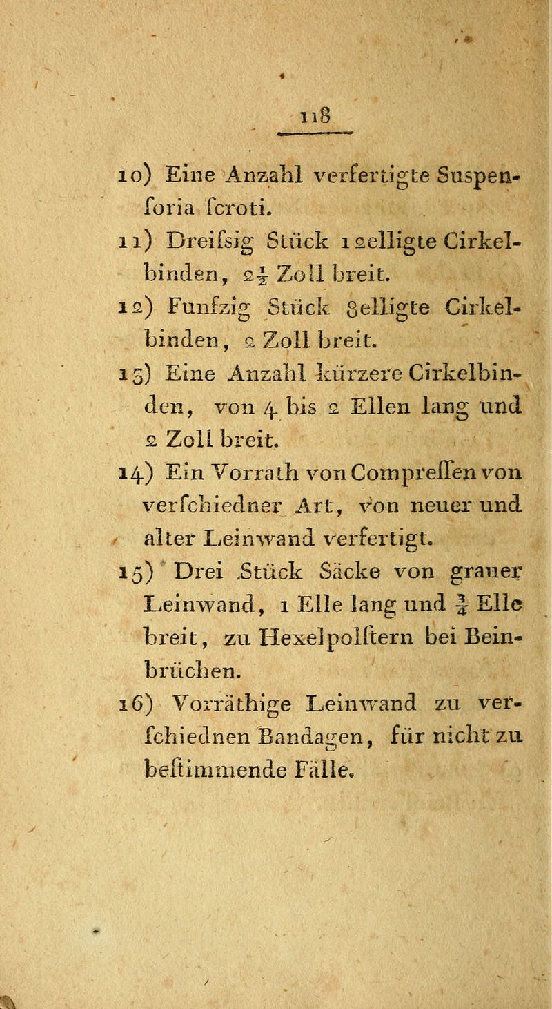 lo) Eine Anzalil verfertigte Suspen- foria fcroti. ii) Dreifsig Stück i Gelligte Cirkel- binden, 2^ Zoll breit. IQ.) Fünfzig Stück ßelligte Girkel- binden, ä Zoll breit. 15) Eine Anzahl kürzere Cirkelbin- den, von 4. bis 2. Ellen lang und £ Zoll breit, 14) Ein Yorrath von ComprelTen von verfchiedner Art, Von neuerund / alter Lein^yand verfertigt. 15) Drei ,Stück Säcke von grauer Leinwand, 1 Elle lang und § Elle breit, zu Hexelpoiftern bei Bein- brücben. 16) Vorrätbige Leinwand zu vef- fchiednen Bandagen, für nicht zu belli mm ende Fälle,