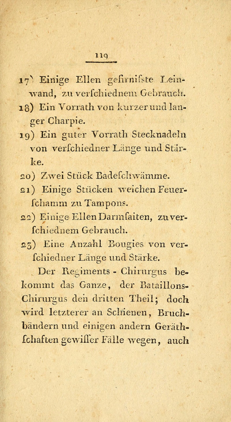 liq l^. Einige Ellen gelirnifste Lein- ■vvand, 7A1 verfchiedneni Gebraiicb. lg) Ein Vorrath von kurzer und lan- ger Cliarpie. 19) Ein guter Vorratli Stecknadeln von verfchiedner Länge und Stär- ke. 20) Zwei Stück Badefcliwämme. £i) Einige Stücken weichen Feuer- fcliamni zu Tampons. 2.2) Einige EllenDarmfaiten, zuver- fchiediiem Gebrauch. £3) Eine Anzahl Bougies von ver- fchiedner Länge und Stärke. Der Regiments - Chirurgus be- kommt das Ganze, der Baiaillons- Chirurgus deii dritten Theil* doch wird letzterer an Schienen, Bruch- bändern und einigen andern Geräth- fchaften gewiffer Fälle v/egen, aitch